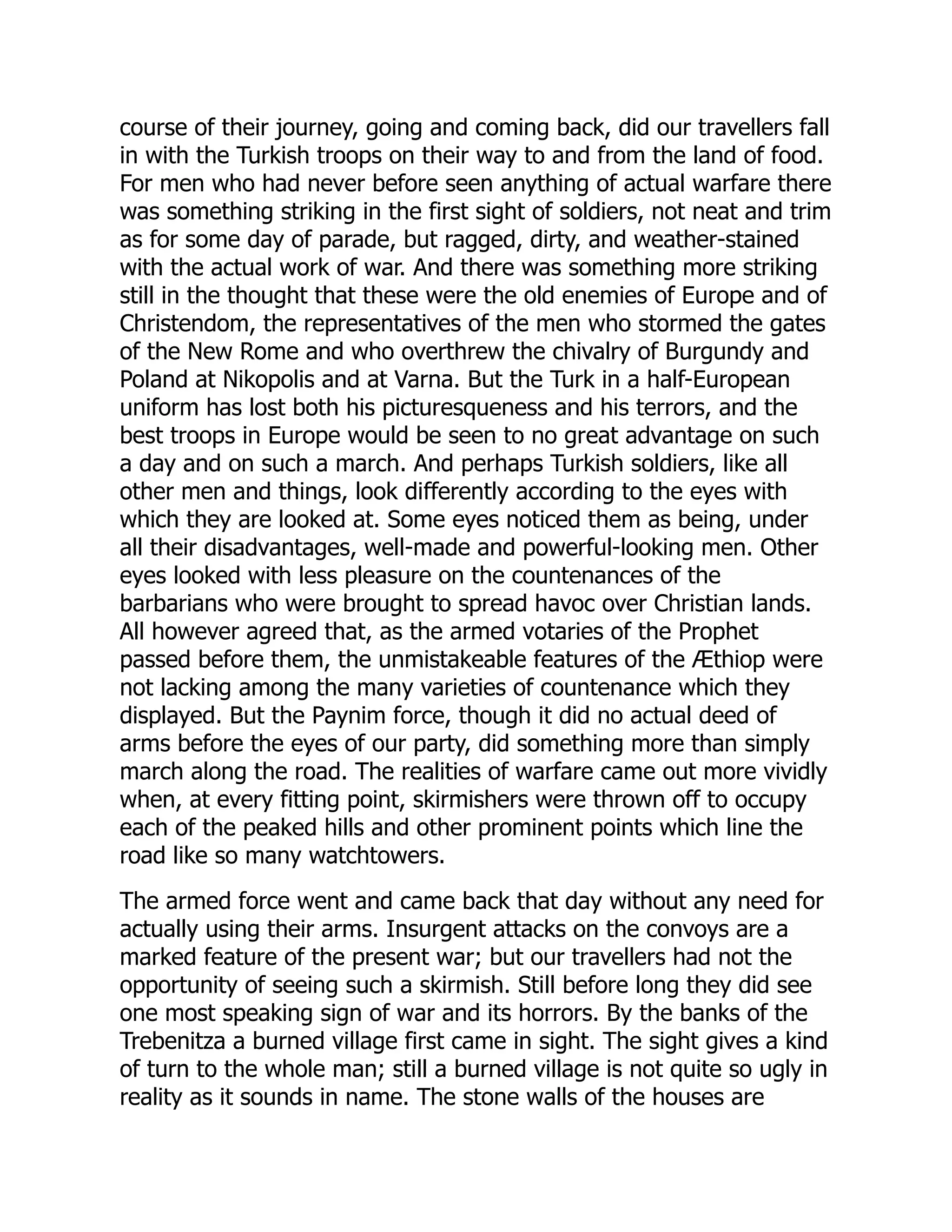 course of their journey, going and coming back, did our travellers fall
in with the Turkish troops on their way to and from the land of food.
For men who had never before seen anything of actual warfare there
was something striking in the first sight of soldiers, not neat and trim
as for some day of parade, but ragged, dirty, and weather-stained
with the actual work of war. And there was something more striking
still in the thought that these were the old enemies of Europe and of
Christendom, the representatives of the men who stormed the gates
of the New Rome and who overthrew the chivalry of Burgundy and
Poland at Nikopolis and at Varna. But the Turk in a half-European
uniform has lost both his picturesqueness and his terrors, and the
best troops in Europe would be seen to no great advantage on such
a day and on such a march. And perhaps Turkish soldiers, like all
other men and things, look differently according to the eyes with
which they are looked at. Some eyes noticed them as being, under
all their disadvantages, well-made and powerful-looking men. Other
eyes looked with less pleasure on the countenances of the
barbarians who were brought to spread havoc over Christian lands.
All however agreed that, as the armed votaries of the Prophet
passed before them, the unmistakeable features of the Æthiop were
not lacking among the many varieties of countenance which they
displayed. But the Paynim force, though it did no actual deed of
arms before the eyes of our party, did something more than simply
march along the road. The realities of warfare came out more vividly
when, at every fitting point, skirmishers were thrown off to occupy
each of the peaked hills and other prominent points which line the
road like so many watchtowers.
The armed force went and came back that day without any need for
actually using their arms. Insurgent attacks on the convoys are a
marked feature of the present war; but our travellers had not the
opportunity of seeing such a skirmish. Still before long they did see
one most speaking sign of war and its horrors. By the banks of the
Trebenitza a burned village first came in sight. The sight gives a kind
of turn to the whole man; still a burned village is not quite so ugly in
reality as it sounds in name. The stone walls of the houses are
 