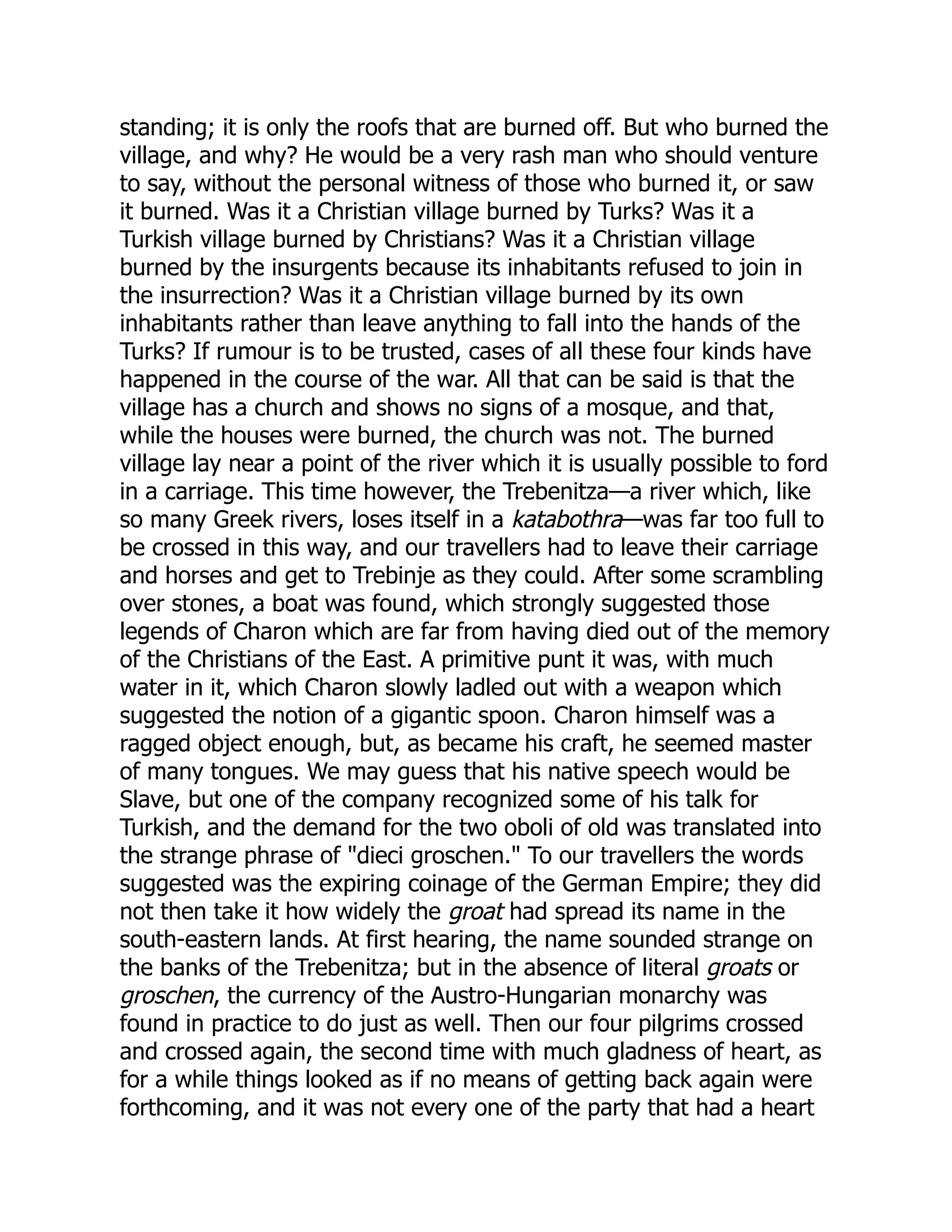 standing; it is only the roofs that are burned off. But who burned the
village, and why? He would be a very rash man who should venture
to say, without the personal witness of those who burned it, or saw
it burned. Was it a Christian village burned by Turks? Was it a
Turkish village burned by Christians? Was it a Christian village
burned by the insurgents because its inhabitants refused to join in
the insurrection? Was it a Christian village burned by its own
inhabitants rather than leave anything to fall into the hands of the
Turks? If rumour is to be trusted, cases of all these four kinds have
happened in the course of the war. All that can be said is that the
village has a church and shows no signs of a mosque, and that,
while the houses were burned, the church was not. The burned
village lay near a point of the river which it is usually possible to ford
in a carriage. This time however, the Trebenitza—a river which, like
so many Greek rivers, loses itself in a katabothra—was far too full to
be crossed in this way, and our travellers had to leave their carriage
and horses and get to Trebinje as they could. After some scrambling
over stones, a boat was found, which strongly suggested those
legends of Charon which are far from having died out of the memory
of the Christians of the East. A primitive punt it was, with much
water in it, which Charon slowly ladled out with a weapon which
suggested the notion of a gigantic spoon. Charon himself was a
ragged object enough, but, as became his craft, he seemed master
of many tongues. We may guess that his native speech would be
Slave, but one of the company recognized some of his talk for
Turkish, and the demand for the two oboli of old was translated into
the strange phrase of "dieci groschen." To our travellers the words
suggested was the expiring coinage of the German Empire; they did
not then take it how widely the groat had spread its name in the
south-eastern lands. At first hearing, the name sounded strange on
the banks of the Trebenitza; but in the absence of literal groats or
groschen, the currency of the Austro-Hungarian monarchy was
found in practice to do just as well. Then our four pilgrims crossed
and crossed again, the second time with much gladness of heart, as
for a while things looked as if no means of getting back again were
forthcoming, and it was not every one of the party that had a heart
 