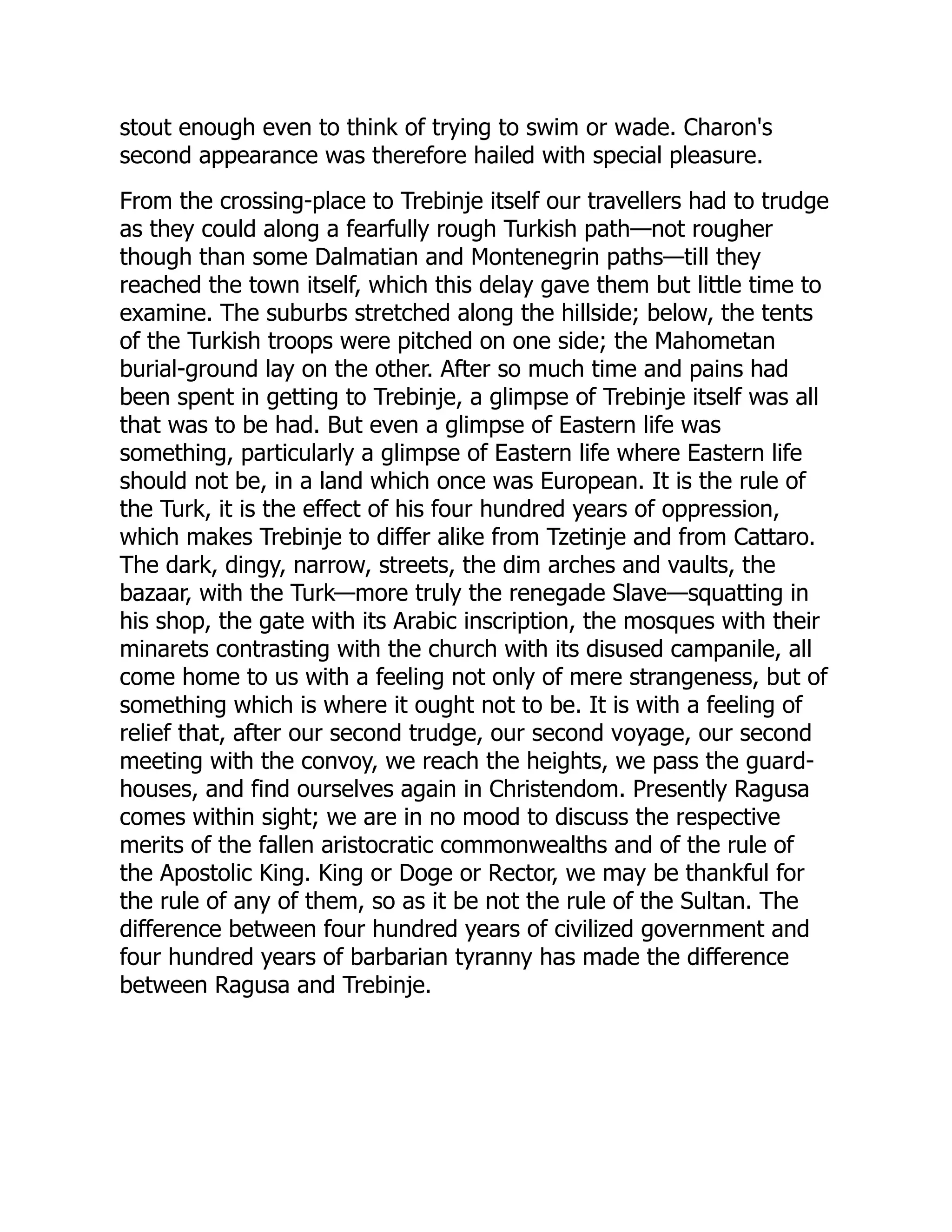 stout enough even to think of trying to swim or wade. Charon's
second appearance was therefore hailed with special pleasure.
From the crossing-place to Trebinje itself our travellers had to trudge
as they could along a fearfully rough Turkish path—not rougher
though than some Dalmatian and Montenegrin paths—till they
reached the town itself, which this delay gave them but little time to
examine. The suburbs stretched along the hillside; below, the tents
of the Turkish troops were pitched on one side; the Mahometan
burial-ground lay on the other. After so much time and pains had
been spent in getting to Trebinje, a glimpse of Trebinje itself was all
that was to be had. But even a glimpse of Eastern life was
something, particularly a glimpse of Eastern life where Eastern life
should not be, in a land which once was European. It is the rule of
the Turk, it is the effect of his four hundred years of oppression,
which makes Trebinje to differ alike from Tzetinje and from Cattaro.
The dark, dingy, narrow, streets, the dim arches and vaults, the
bazaar, with the Turk—more truly the renegade Slave—squatting in
his shop, the gate with its Arabic inscription, the mosques with their
minarets contrasting with the church with its disused campanile, all
come home to us with a feeling not only of mere strangeness, but of
something which is where it ought not to be. It is with a feeling of
relief that, after our second trudge, our second voyage, our second
meeting with the convoy, we reach the heights, we pass the guard-
houses, and find ourselves again in Christendom. Presently Ragusa
comes within sight; we are in no mood to discuss the respective
merits of the fallen aristocratic commonwealths and of the rule of
the Apostolic King. King or Doge or Rector, we may be thankful for
the rule of any of them, so as it be not the rule of the Sultan. The
difference between four hundred years of civilized government and
four hundred years of barbarian tyranny has made the difference
between Ragusa and Trebinje.
 