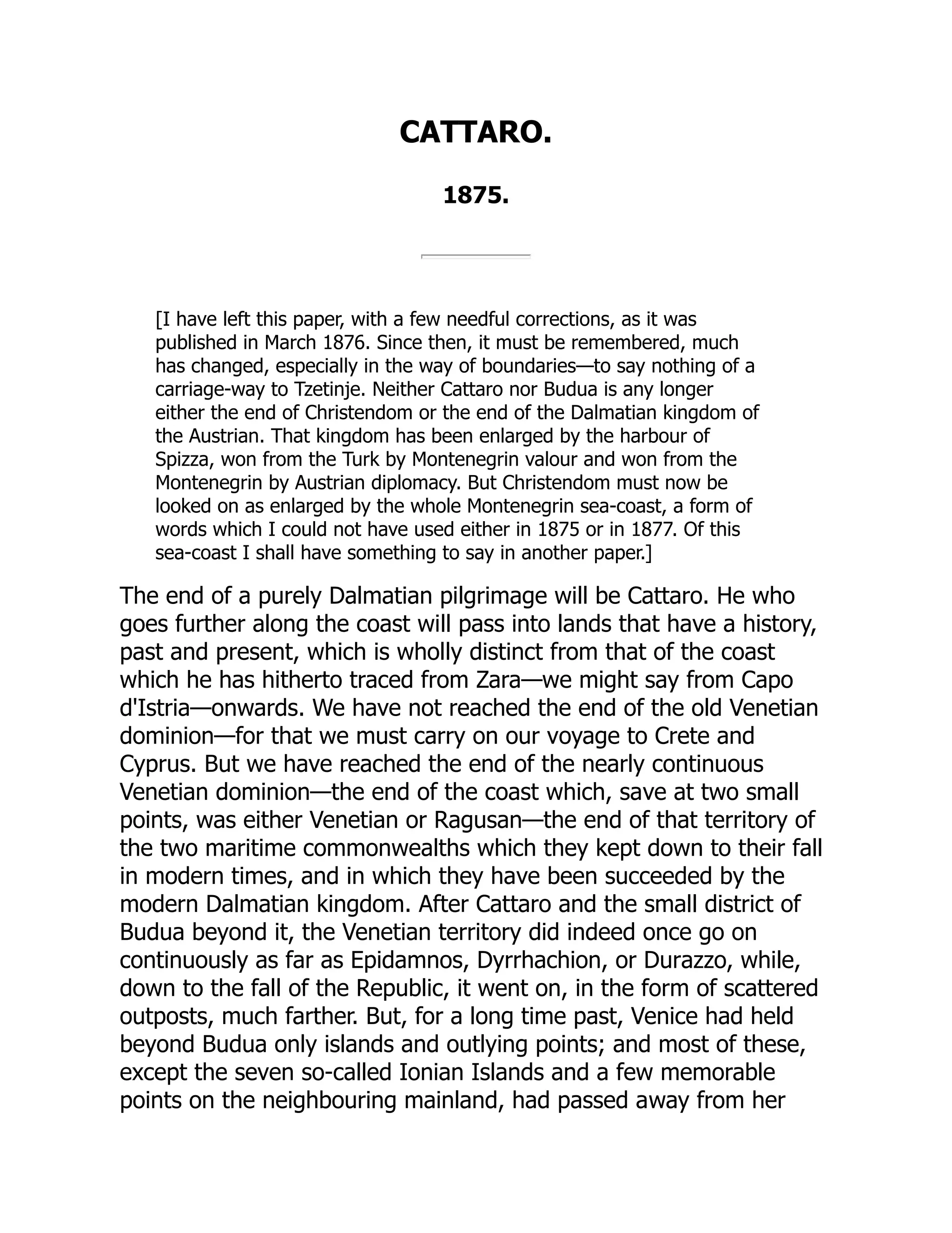 CATTARO.
1875.
[I have left this paper, with a few needful corrections, as it was
published in March 1876. Since then, it must be remembered, much
has changed, especially in the way of boundaries—to say nothing of a
carriage-way to Tzetinje. Neither Cattaro nor Budua is any longer
either the end of Christendom or the end of the Dalmatian kingdom of
the Austrian. That kingdom has been enlarged by the harbour of
Spizza, won from the Turk by Montenegrin valour and won from the
Montenegrin by Austrian diplomacy. But Christendom must now be
looked on as enlarged by the whole Montenegrin sea-coast, a form of
words which I could not have used either in 1875 or in 1877. Of this
sea-coast I shall have something to say in another paper.]
The end of a purely Dalmatian pilgrimage will be Cattaro. He who
goes further along the coast will pass into lands that have a history,
past and present, which is wholly distinct from that of the coast
which he has hitherto traced from Zara—we might say from Capo
d'Istria—onwards. We have not reached the end of the old Venetian
dominion—for that we must carry on our voyage to Crete and
Cyprus. But we have reached the end of the nearly continuous
Venetian dominion—the end of the coast which, save at two small
points, was either Venetian or Ragusan—the end of that territory of
the two maritime commonwealths which they kept down to their fall
in modern times, and in which they have been succeeded by the
modern Dalmatian kingdom. After Cattaro and the small district of
Budua beyond it, the Venetian territory did indeed once go on
continuously as far as Epidamnos, Dyrrhachion, or Durazzo, while,
down to the fall of the Republic, it went on, in the form of scattered
outposts, much farther. But, for a long time past, Venice had held
beyond Budua only islands and outlying points; and most of these,
except the seven so-called Ionian Islands and a few memorable
points on the neighbouring mainland, had passed away from her
 