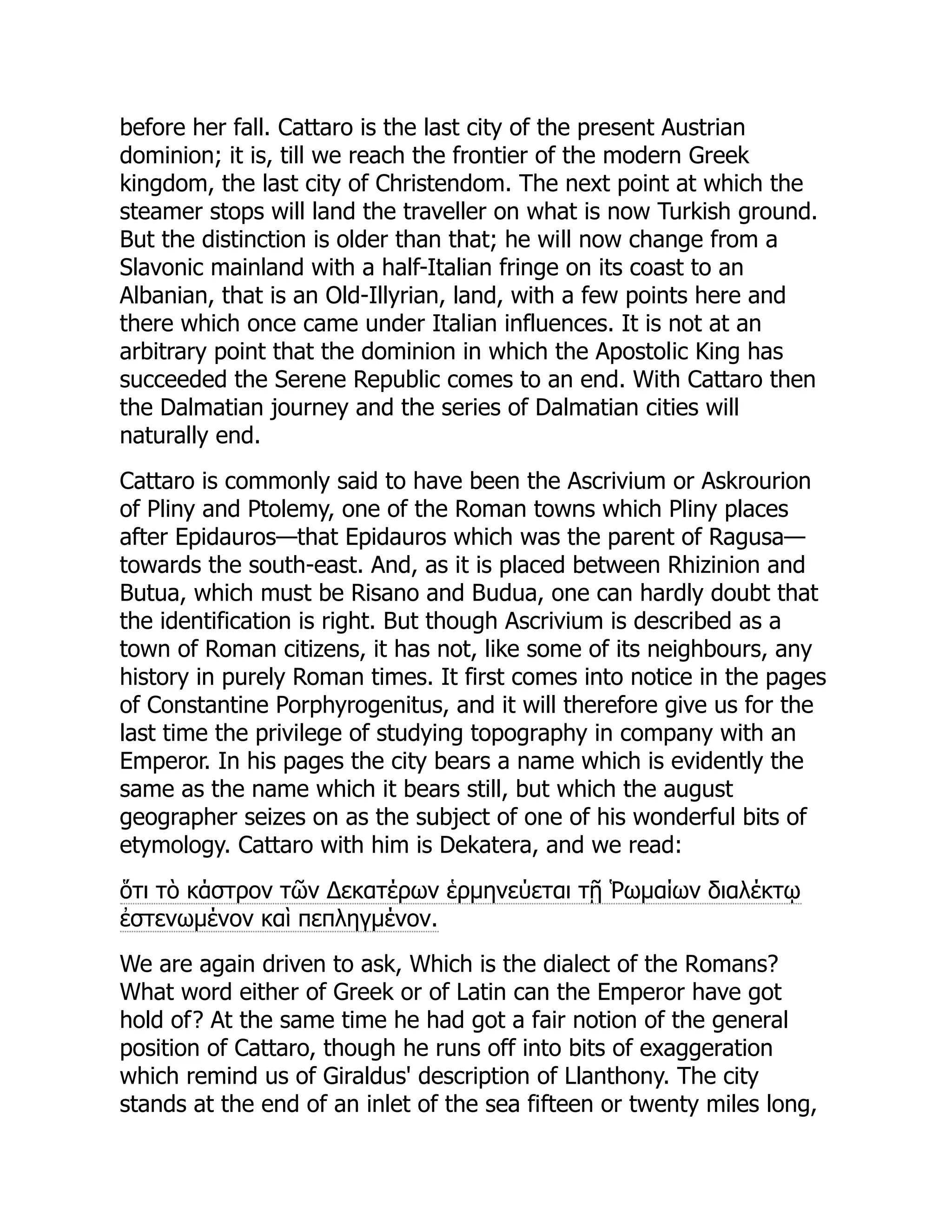 before her fall. Cattaro is the last city of the present Austrian
dominion; it is, till we reach the frontier of the modern Greek
kingdom, the last city of Christendom. The next point at which the
steamer stops will land the traveller on what is now Turkish ground.
But the distinction is older than that; he will now change from a
Slavonic mainland with a half-Italian fringe on its coast to an
Albanian, that is an Old-Illyrian, land, with a few points here and
there which once came under Italian influences. It is not at an
arbitrary point that the dominion in which the Apostolic King has
succeeded the Serene Republic comes to an end. With Cattaro then
the Dalmatian journey and the series of Dalmatian cities will
naturally end.
Cattaro is commonly said to have been the Ascrivium or Askrourion
of Pliny and Ptolemy, one of the Roman towns which Pliny places
after Epidauros—that Epidauros which was the parent of Ragusa—
towards the south-east. And, as it is placed between Rhizinion and
Butua, which must be Risano and Budua, one can hardly doubt that
the identification is right. But though Ascrivium is described as a
town of Roman citizens, it has not, like some of its neighbours, any
history in purely Roman times. It first comes into notice in the pages
of Constantine Porphyrogenitus, and it will therefore give us for the
last time the privilege of studying topography in company with an
Emperor. In his pages the city bears a name which is evidently the
same as the name which it bears still, but which the august
geographer seizes on as the subject of one of his wonderful bits of
etymology. Cattaro with him is Dekatera, and we read:
ὅτι τὸ κάστρον τῶν Δεκατέρων ἑρμηνεύεται τῇ Ῥωμαίων διαλέκτῳ
ἐστενωμένον καὶ πεπληγμένον.
We are again driven to ask, Which is the dialect of the Romans?
What word either of Greek or of Latin can the Emperor have got
hold of? At the same time he had got a fair notion of the general
position of Cattaro, though he runs off into bits of exaggeration
which remind us of Giraldus' description of Llanthony. The city
stands at the end of an inlet of the sea fifteen or twenty miles long,
 