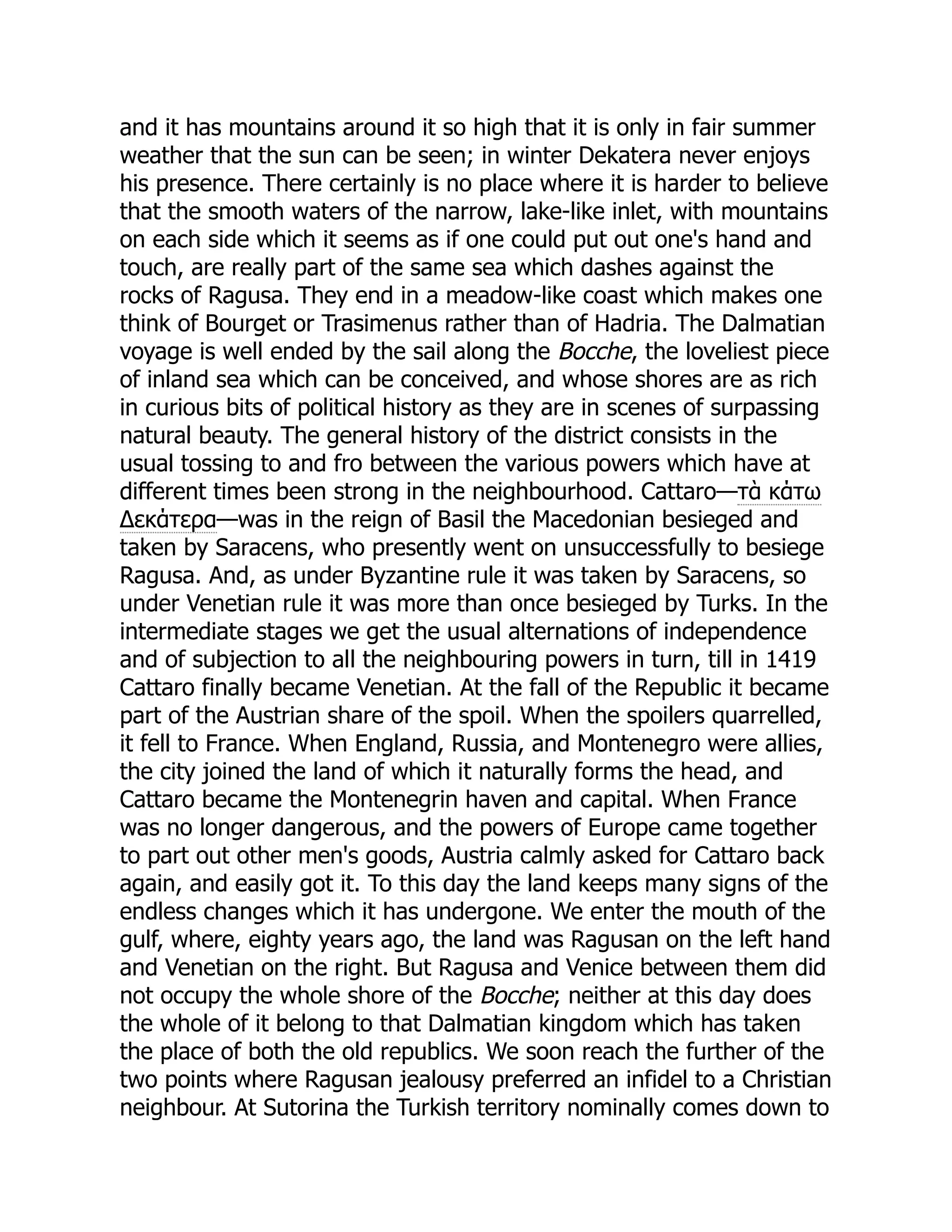 and it has mountains around it so high that it is only in fair summer
weather that the sun can be seen; in winter Dekatera never enjoys
his presence. There certainly is no place where it is harder to believe
that the smooth waters of the narrow, lake-like inlet, with mountains
on each side which it seems as if one could put out one's hand and
touch, are really part of the same sea which dashes against the
rocks of Ragusa. They end in a meadow-like coast which makes one
think of Bourget or Trasimenus rather than of Hadria. The Dalmatian
voyage is well ended by the sail along the Bocche, the loveliest piece
of inland sea which can be conceived, and whose shores are as rich
in curious bits of political history as they are in scenes of surpassing
natural beauty. The general history of the district consists in the
usual tossing to and fro between the various powers which have at
different times been strong in the neighbourhood. Cattaro—τὰ κάτω
Δεκάτερα—was in the reign of Basil the Macedonian besieged and
taken by Saracens, who presently went on unsuccessfully to besiege
Ragusa. And, as under Byzantine rule it was taken by Saracens, so
under Venetian rule it was more than once besieged by Turks. In the
intermediate stages we get the usual alternations of independence
and of subjection to all the neighbouring powers in turn, till in 1419
Cattaro finally became Venetian. At the fall of the Republic it became
part of the Austrian share of the spoil. When the spoilers quarrelled,
it fell to France. When England, Russia, and Montenegro were allies,
the city joined the land of which it naturally forms the head, and
Cattaro became the Montenegrin haven and capital. When France
was no longer dangerous, and the powers of Europe came together
to part out other men's goods, Austria calmly asked for Cattaro back
again, and easily got it. To this day the land keeps many signs of the
endless changes which it has undergone. We enter the mouth of the
gulf, where, eighty years ago, the land was Ragusan on the left hand
and Venetian on the right. But Ragusa and Venice between them did
not occupy the whole shore of the Bocche; neither at this day does
the whole of it belong to that Dalmatian kingdom which has taken
the place of both the old republics. We soon reach the further of the
two points where Ragusan jealousy preferred an infidel to a Christian
neighbour. At Sutorina the Turkish territory nominally comes down to
 