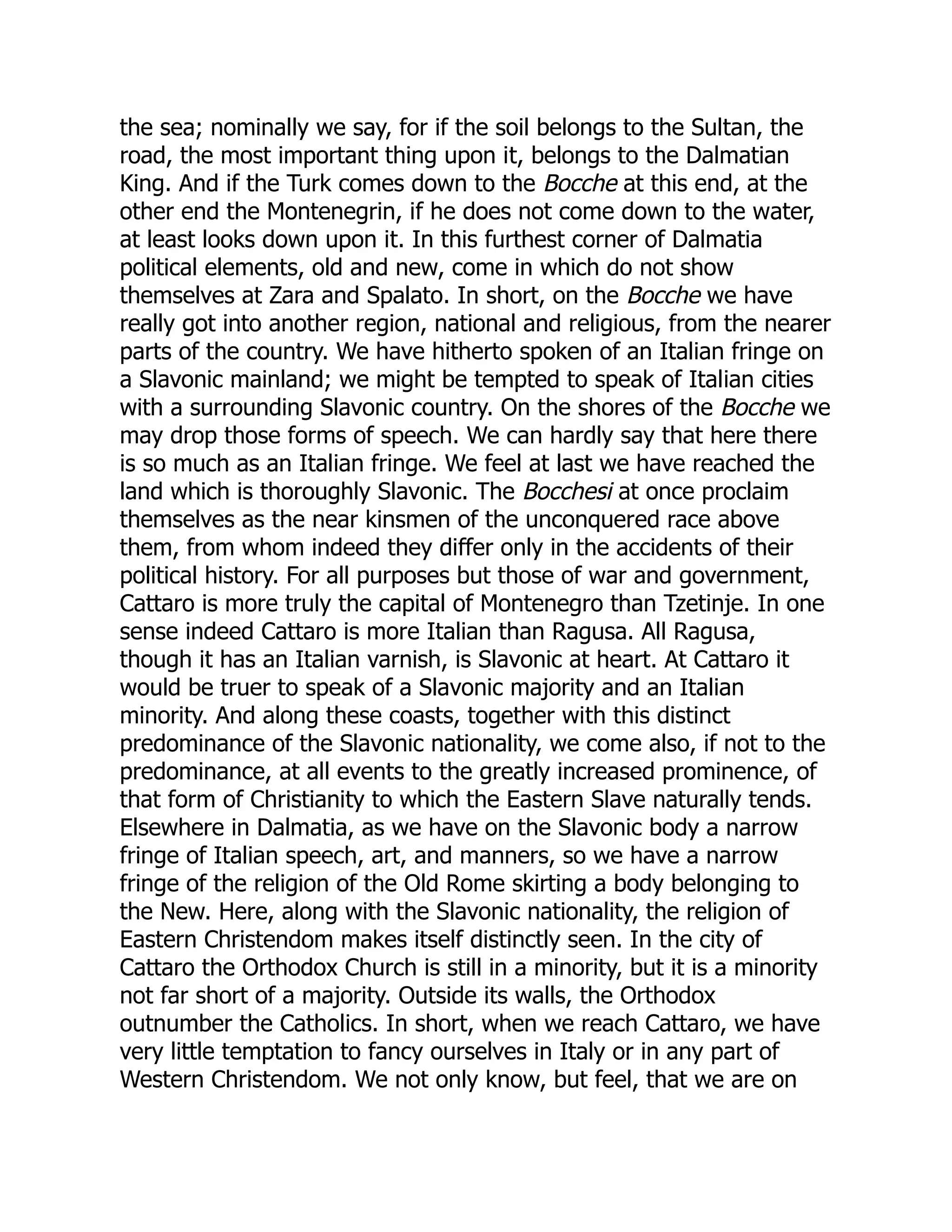 the sea; nominally we say, for if the soil belongs to the Sultan, the
road, the most important thing upon it, belongs to the Dalmatian
King. And if the Turk comes down to the Bocche at this end, at the
other end the Montenegrin, if he does not come down to the water,
at least looks down upon it. In this furthest corner of Dalmatia
political elements, old and new, come in which do not show
themselves at Zara and Spalato. In short, on the Bocche we have
really got into another region, national and religious, from the nearer
parts of the country. We have hitherto spoken of an Italian fringe on
a Slavonic mainland; we might be tempted to speak of Italian cities
with a surrounding Slavonic country. On the shores of the Bocche we
may drop those forms of speech. We can hardly say that here there
is so much as an Italian fringe. We feel at last we have reached the
land which is thoroughly Slavonic. The Bocchesi at once proclaim
themselves as the near kinsmen of the unconquered race above
them, from whom indeed they differ only in the accidents of their
political history. For all purposes but those of war and government,
Cattaro is more truly the capital of Montenegro than Tzetinje. In one
sense indeed Cattaro is more Italian than Ragusa. All Ragusa,
though it has an Italian varnish, is Slavonic at heart. At Cattaro it
would be truer to speak of a Slavonic majority and an Italian
minority. And along these coasts, together with this distinct
predominance of the Slavonic nationality, we come also, if not to the
predominance, at all events to the greatly increased prominence, of
that form of Christianity to which the Eastern Slave naturally tends.
Elsewhere in Dalmatia, as we have on the Slavonic body a narrow
fringe of Italian speech, art, and manners, so we have a narrow
fringe of the religion of the Old Rome skirting a body belonging to
the New. Here, along with the Slavonic nationality, the religion of
Eastern Christendom makes itself distinctly seen. In the city of
Cattaro the Orthodox Church is still in a minority, but it is a minority
not far short of a majority. Outside its walls, the Orthodox
outnumber the Catholics. In short, when we reach Cattaro, we have
very little temptation to fancy ourselves in Italy or in any part of
Western Christendom. We not only know, but feel, that we are on
 