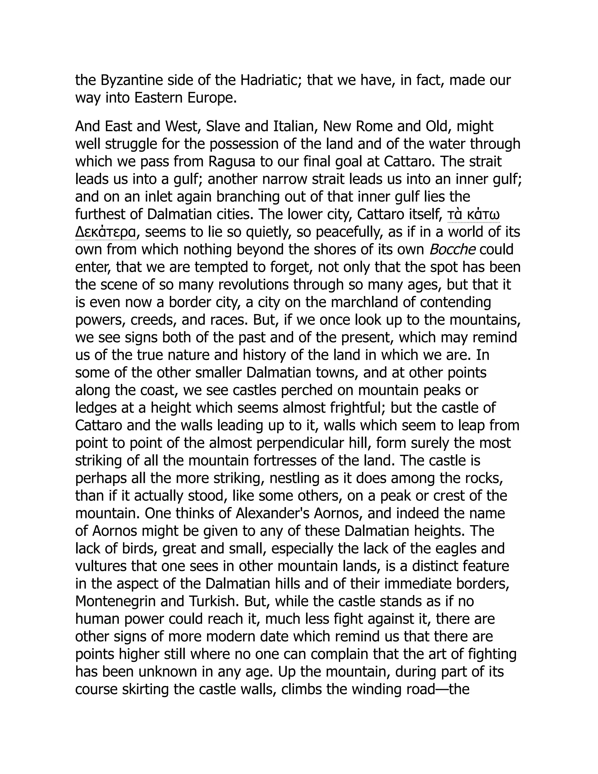 the Byzantine side of the Hadriatic; that we have, in fact, made our
way into Eastern Europe.
And East and West, Slave and Italian, New Rome and Old, might
well struggle for the possession of the land and of the water through
which we pass from Ragusa to our final goal at Cattaro. The strait
leads us into a gulf; another narrow strait leads us into an inner gulf;
and on an inlet again branching out of that inner gulf lies the
furthest of Dalmatian cities. The lower city, Cattaro itself, τὰ κάτω
Δεκάτερα, seems to lie so quietly, so peacefully, as if in a world of its
own from which nothing beyond the shores of its own Bocche could
enter, that we are tempted to forget, not only that the spot has been
the scene of so many revolutions through so many ages, but that it
is even now a border city, a city on the marchland of contending
powers, creeds, and races. But, if we once look up to the mountains,
we see signs both of the past and of the present, which may remind
us of the true nature and history of the land in which we are. In
some of the other smaller Dalmatian towns, and at other points
along the coast, we see castles perched on mountain peaks or
ledges at a height which seems almost frightful; but the castle of
Cattaro and the walls leading up to it, walls which seem to leap from
point to point of the almost perpendicular hill, form surely the most
striking of all the mountain fortresses of the land. The castle is
perhaps all the more striking, nestling as it does among the rocks,
than if it actually stood, like some others, on a peak or crest of the
mountain. One thinks of Alexander's Aornos, and indeed the name
of Aornos might be given to any of these Dalmatian heights. The
lack of birds, great and small, especially the lack of the eagles and
vultures that one sees in other mountain lands, is a distinct feature
in the aspect of the Dalmatian hills and of their immediate borders,
Montenegrin and Turkish. But, while the castle stands as if no
human power could reach it, much less fight against it, there are
other signs of more modern date which remind us that there are
points higher still where no one can complain that the art of fighting
has been unknown in any age. Up the mountain, during part of its
course skirting the castle walls, climbs the winding road—the
 
