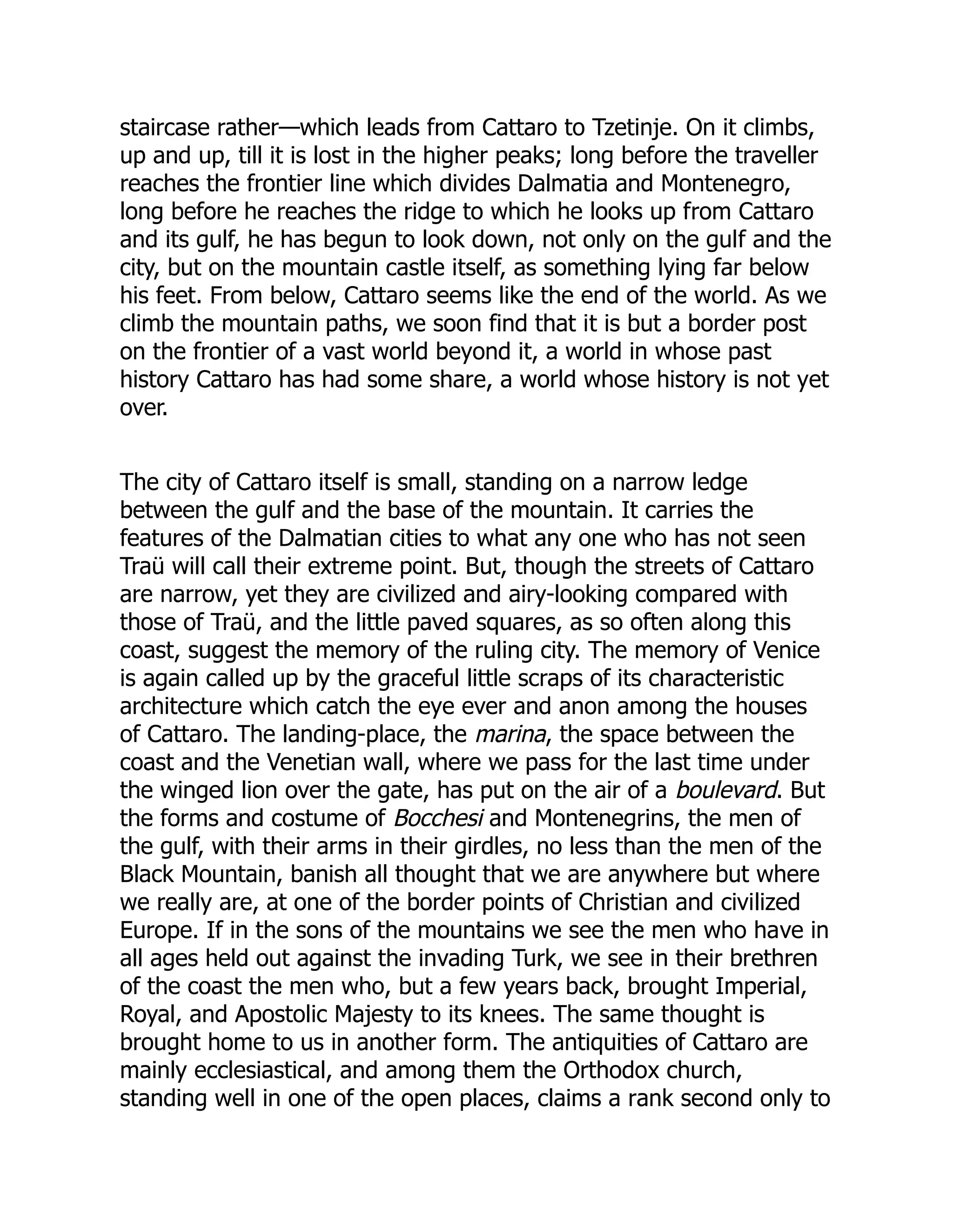 staircase rather—which leads from Cattaro to Tzetinje. On it climbs,
up and up, till it is lost in the higher peaks; long before the traveller
reaches the frontier line which divides Dalmatia and Montenegro,
long before he reaches the ridge to which he looks up from Cattaro
and its gulf, he has begun to look down, not only on the gulf and the
city, but on the mountain castle itself, as something lying far below
his feet. From below, Cattaro seems like the end of the world. As we
climb the mountain paths, we soon find that it is but a border post
on the frontier of a vast world beyond it, a world in whose past
history Cattaro has had some share, a world whose history is not yet
over.
The city of Cattaro itself is small, standing on a narrow ledge
between the gulf and the base of the mountain. It carries the
features of the Dalmatian cities to what any one who has not seen
Traü will call their extreme point. But, though the streets of Cattaro
are narrow, yet they are civilized and airy-looking compared with
those of Traü, and the little paved squares, as so often along this
coast, suggest the memory of the ruling city. The memory of Venice
is again called up by the graceful little scraps of its characteristic
architecture which catch the eye ever and anon among the houses
of Cattaro. The landing-place, the marina, the space between the
coast and the Venetian wall, where we pass for the last time under
the winged lion over the gate, has put on the air of a boulevard. But
the forms and costume of Bocchesi and Montenegrins, the men of
the gulf, with their arms in their girdles, no less than the men of the
Black Mountain, banish all thought that we are anywhere but where
we really are, at one of the border points of Christian and civilized
Europe. If in the sons of the mountains we see the men who have in
all ages held out against the invading Turk, we see in their brethren
of the coast the men who, but a few years back, brought Imperial,
Royal, and Apostolic Majesty to its knees. The same thought is
brought home to us in another form. The antiquities of Cattaro are
mainly ecclesiastical, and among them the Orthodox church,
standing well in one of the open places, claims a rank second only to
 