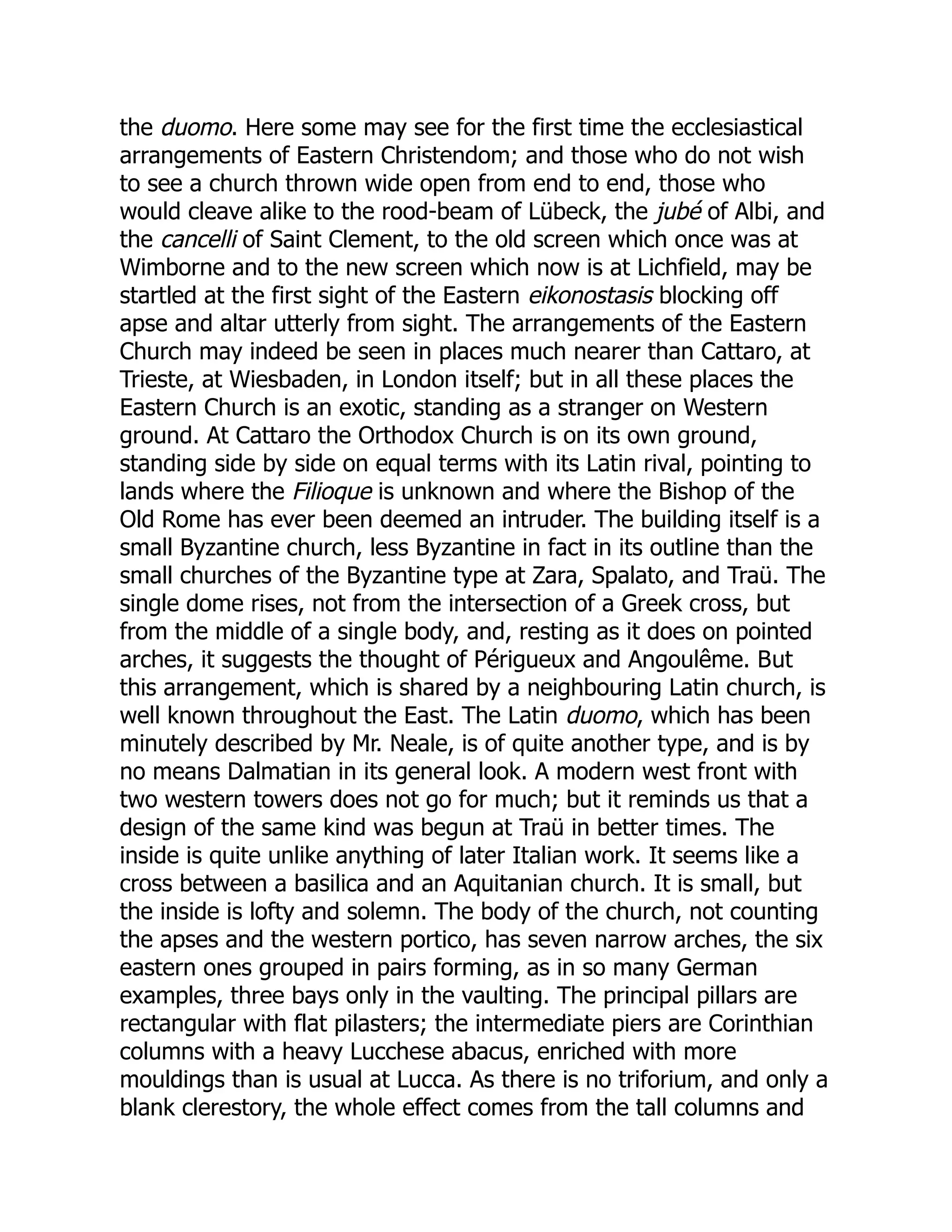 the duomo. Here some may see for the first time the ecclesiastical
arrangements of Eastern Christendom; and those who do not wish
to see a church thrown wide open from end to end, those who
would cleave alike to the rood-beam of Lübeck, the jubé of Albi, and
the cancelli of Saint Clement, to the old screen which once was at
Wimborne and to the new screen which now is at Lichfield, may be
startled at the first sight of the Eastern eikonostasis blocking off
apse and altar utterly from sight. The arrangements of the Eastern
Church may indeed be seen in places much nearer than Cattaro, at
Trieste, at Wiesbaden, in London itself; but in all these places the
Eastern Church is an exotic, standing as a stranger on Western
ground. At Cattaro the Orthodox Church is on its own ground,
standing side by side on equal terms with its Latin rival, pointing to
lands where the Filioque is unknown and where the Bishop of the
Old Rome has ever been deemed an intruder. The building itself is a
small Byzantine church, less Byzantine in fact in its outline than the
small churches of the Byzantine type at Zara, Spalato, and Traü. The
single dome rises, not from the intersection of a Greek cross, but
from the middle of a single body, and, resting as it does on pointed
arches, it suggests the thought of Périgueux and Angoulême. But
this arrangement, which is shared by a neighbouring Latin church, is
well known throughout the East. The Latin duomo, which has been
minutely described by Mr. Neale, is of quite another type, and is by
no means Dalmatian in its general look. A modern west front with
two western towers does not go for much; but it reminds us that a
design of the same kind was begun at Traü in better times. The
inside is quite unlike anything of later Italian work. It seems like a
cross between a basilica and an Aquitanian church. It is small, but
the inside is lofty and solemn. The body of the church, not counting
the apses and the western portico, has seven narrow arches, the six
eastern ones grouped in pairs forming, as in so many German
examples, three bays only in the vaulting. The principal pillars are
rectangular with flat pilasters; the intermediate piers are Corinthian
columns with a heavy Lucchese abacus, enriched with more
mouldings than is usual at Lucca. As there is no triforium, and only a
blank clerestory, the whole effect comes from the tall columns and
 