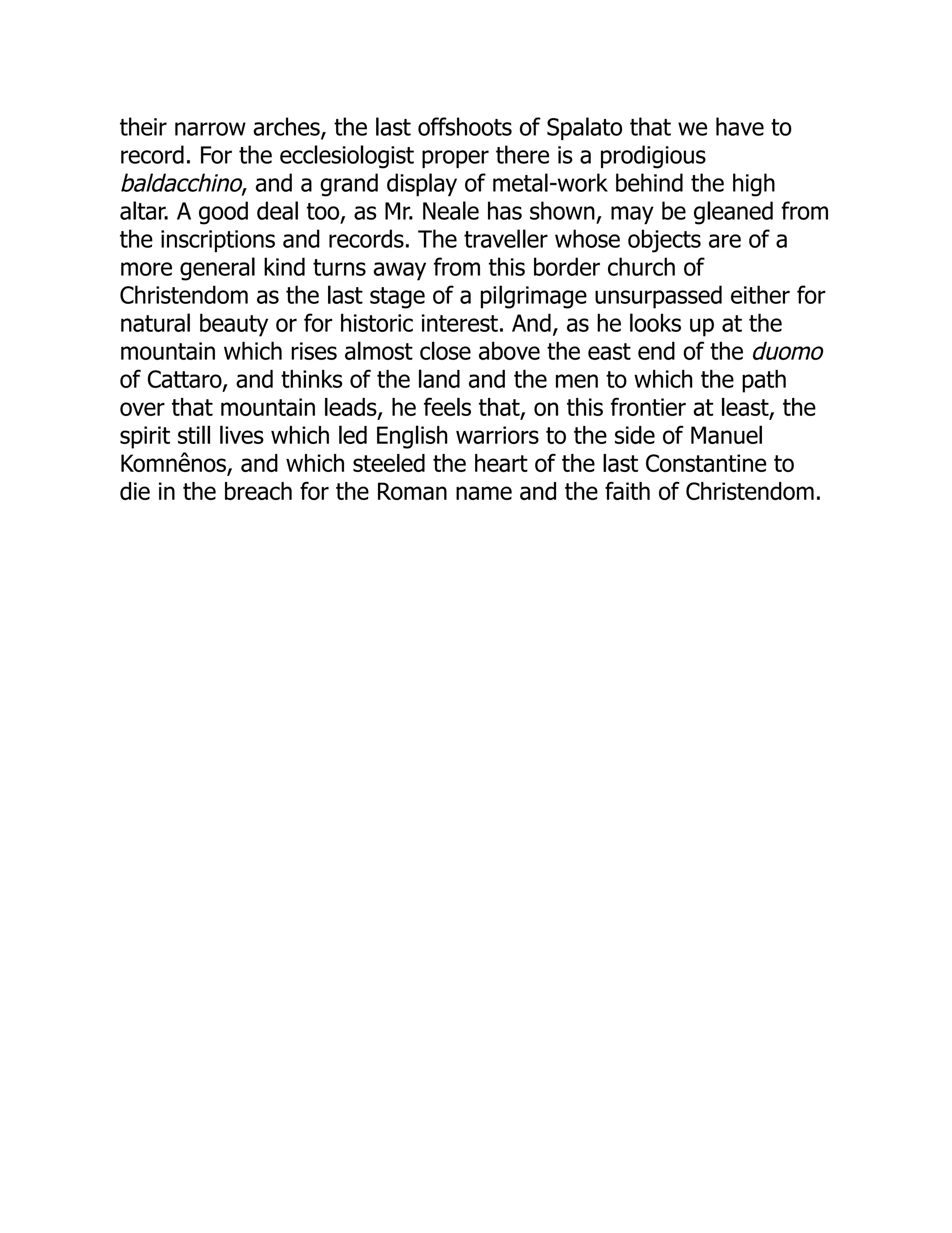 their narrow arches, the last offshoots of Spalato that we have to
record. For the ecclesiologist proper there is a prodigious
baldacchino, and a grand display of metal-work behind the high
altar. A good deal too, as Mr. Neale has shown, may be gleaned from
the inscriptions and records. The traveller whose objects are of a
more general kind turns away from this border church of
Christendom as the last stage of a pilgrimage unsurpassed either for
natural beauty or for historic interest. And, as he looks up at the
mountain which rises almost close above the east end of the duomo
of Cattaro, and thinks of the land and the men to which the path
over that mountain leads, he feels that, on this frontier at least, the
spirit still lives which led English warriors to the side of Manuel
Komnênos, and which steeled the heart of the last Constantine to
die in the breach for the Roman name and the faith of Christendom.
 