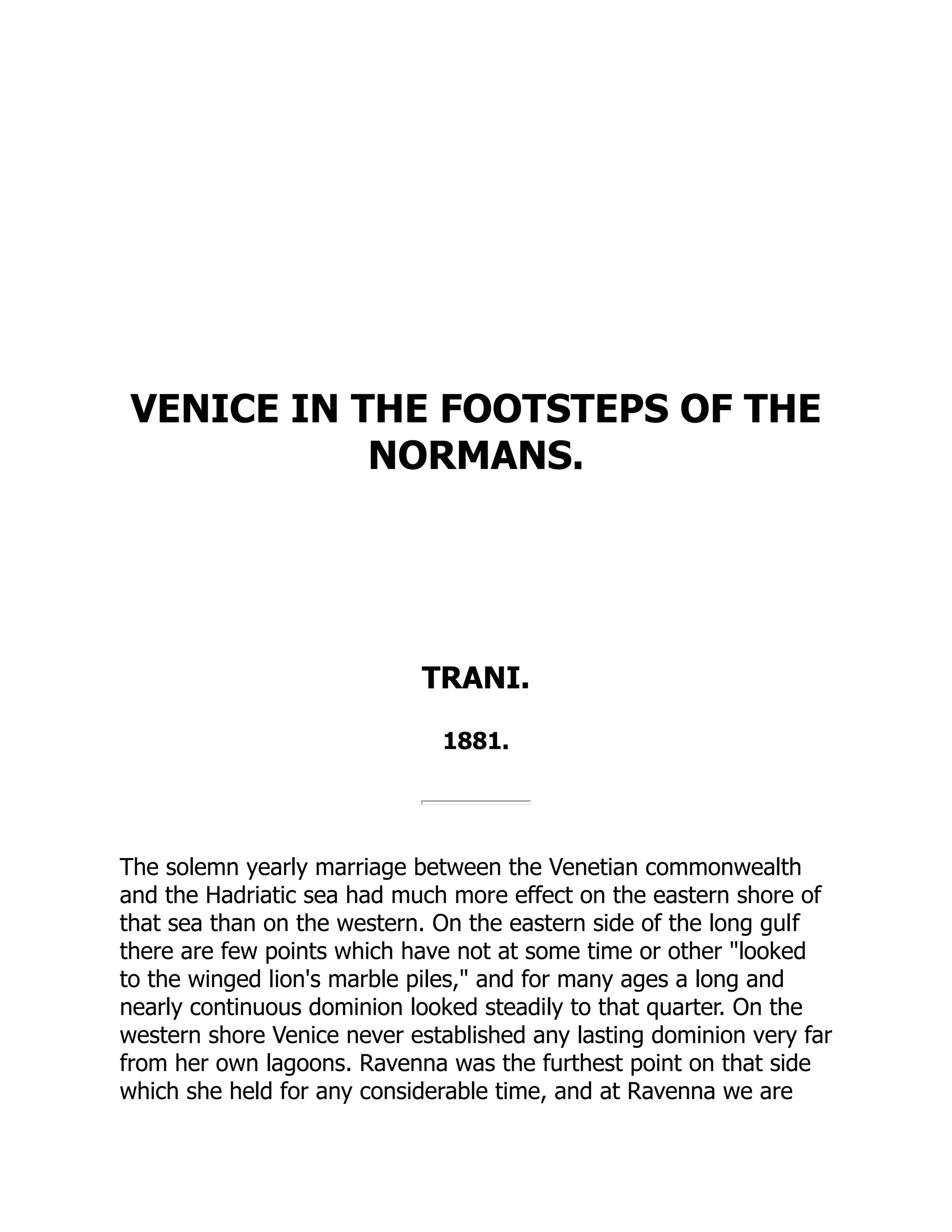 VENICE IN THE FOOTSTEPS OF THE
NORMANS.
TRANI.
1881.
The solemn yearly marriage between the Venetian commonwealth
and the Hadriatic sea had much more effect on the eastern shore of
that sea than on the western. On the eastern side of the long gulf
there are few points which have not at some time or other "looked
to the winged lion's marble piles," and for many ages a long and
nearly continuous dominion looked steadily to that quarter. On the
western shore Venice never established any lasting dominion very far
from her own lagoons. Ravenna was the furthest point on that side
which she held for any considerable time, and at Ravenna we are
 