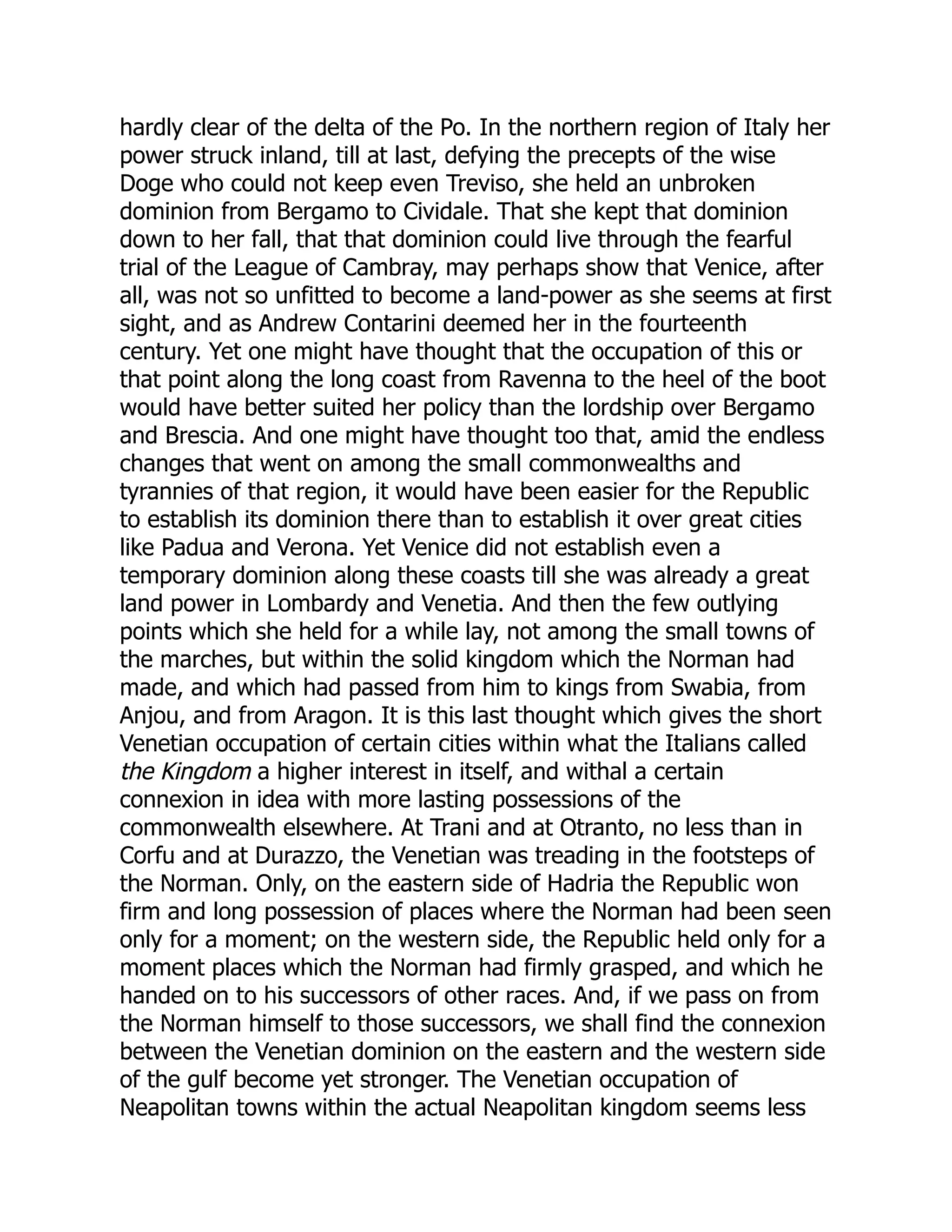 hardly clear of the delta of the Po. In the northern region of Italy her
power struck inland, till at last, defying the precepts of the wise
Doge who could not keep even Treviso, she held an unbroken
dominion from Bergamo to Cividale. That she kept that dominion
down to her fall, that that dominion could live through the fearful
trial of the League of Cambray, may perhaps show that Venice, after
all, was not so unfitted to become a land-power as she seems at first
sight, and as Andrew Contarini deemed her in the fourteenth
century. Yet one might have thought that the occupation of this or
that point along the long coast from Ravenna to the heel of the boot
would have better suited her policy than the lordship over Bergamo
and Brescia. And one might have thought too that, amid the endless
changes that went on among the small commonwealths and
tyrannies of that region, it would have been easier for the Republic
to establish its dominion there than to establish it over great cities
like Padua and Verona. Yet Venice did not establish even a
temporary dominion along these coasts till she was already a great
land power in Lombardy and Venetia. And then the few outlying
points which she held for a while lay, not among the small towns of
the marches, but within the solid kingdom which the Norman had
made, and which had passed from him to kings from Swabia, from
Anjou, and from Aragon. It is this last thought which gives the short
Venetian occupation of certain cities within what the Italians called
the Kingdom a higher interest in itself, and withal a certain
connexion in idea with more lasting possessions of the
commonwealth elsewhere. At Trani and at Otranto, no less than in
Corfu and at Durazzo, the Venetian was treading in the footsteps of
the Norman. Only, on the eastern side of Hadria the Republic won
firm and long possession of places where the Norman had been seen
only for a moment; on the western side, the Republic held only for a
moment places which the Norman had firmly grasped, and which he
handed on to his successors of other races. And, if we pass on from
the Norman himself to those successors, we shall find the connexion
between the Venetian dominion on the eastern and the western side
of the gulf become yet stronger. The Venetian occupation of
Neapolitan towns within the actual Neapolitan kingdom seems less
 