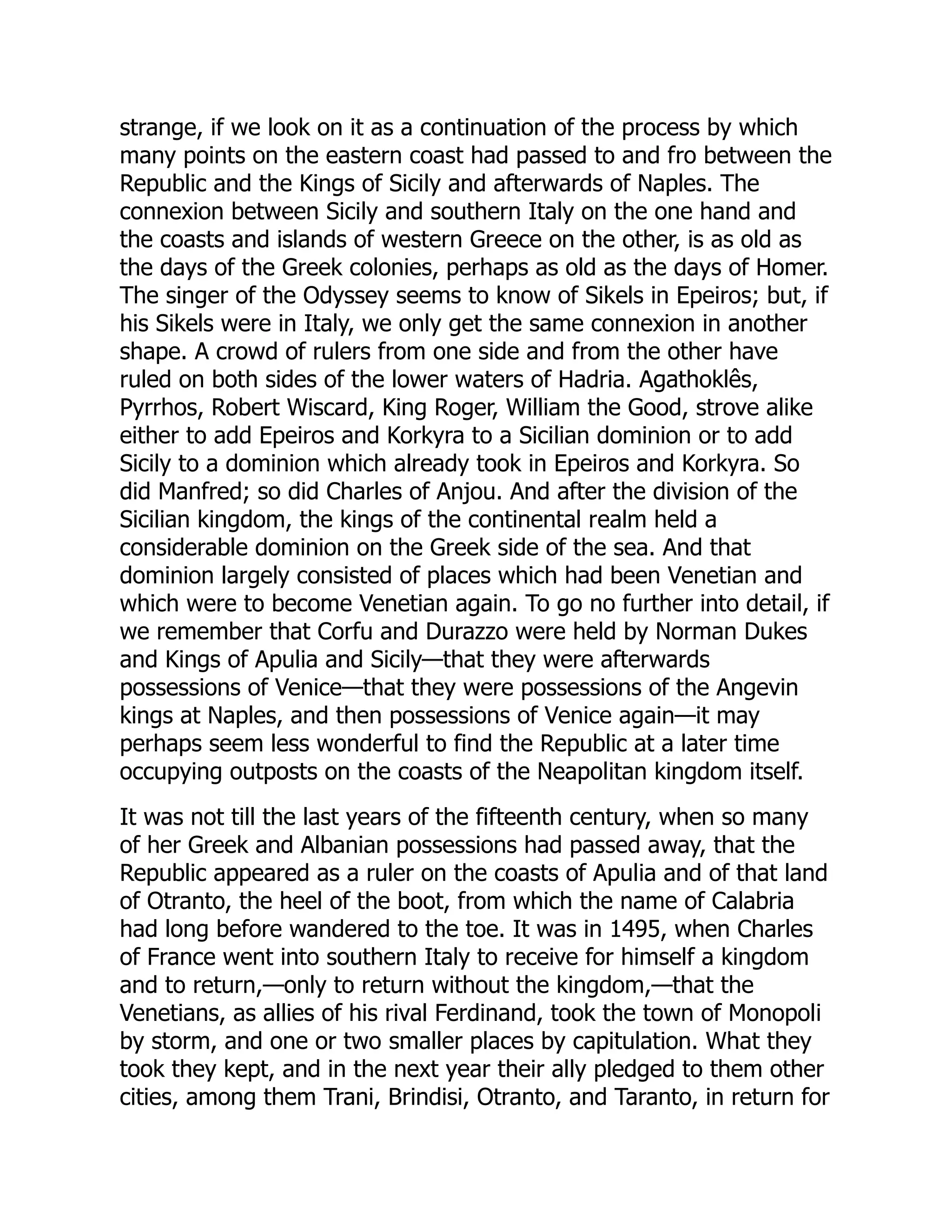 strange, if we look on it as a continuation of the process by which
many points on the eastern coast had passed to and fro between the
Republic and the Kings of Sicily and afterwards of Naples. The
connexion between Sicily and southern Italy on the one hand and
the coasts and islands of western Greece on the other, is as old as
the days of the Greek colonies, perhaps as old as the days of Homer.
The singer of the Odyssey seems to know of Sikels in Epeiros; but, if
his Sikels were in Italy, we only get the same connexion in another
shape. A crowd of rulers from one side and from the other have
ruled on both sides of the lower waters of Hadria. Agathoklês,
Pyrrhos, Robert Wiscard, King Roger, William the Good, strove alike
either to add Epeiros and Korkyra to a Sicilian dominion or to add
Sicily to a dominion which already took in Epeiros and Korkyra. So
did Manfred; so did Charles of Anjou. And after the division of the
Sicilian kingdom, the kings of the continental realm held a
considerable dominion on the Greek side of the sea. And that
dominion largely consisted of places which had been Venetian and
which were to become Venetian again. To go no further into detail, if
we remember that Corfu and Durazzo were held by Norman Dukes
and Kings of Apulia and Sicily—that they were afterwards
possessions of Venice—that they were possessions of the Angevin
kings at Naples, and then possessions of Venice again—it may
perhaps seem less wonderful to find the Republic at a later time
occupying outposts on the coasts of the Neapolitan kingdom itself.
It was not till the last years of the fifteenth century, when so many
of her Greek and Albanian possessions had passed away, that the
Republic appeared as a ruler on the coasts of Apulia and of that land
of Otranto, the heel of the boot, from which the name of Calabria
had long before wandered to the toe. It was in 1495, when Charles
of France went into southern Italy to receive for himself a kingdom
and to return,—only to return without the kingdom,—that the
Venetians, as allies of his rival Ferdinand, took the town of Monopoli
by storm, and one or two smaller places by capitulation. What they
took they kept, and in the next year their ally pledged to them other
cities, among them Trani, Brindisi, Otranto, and Taranto, in return for
 