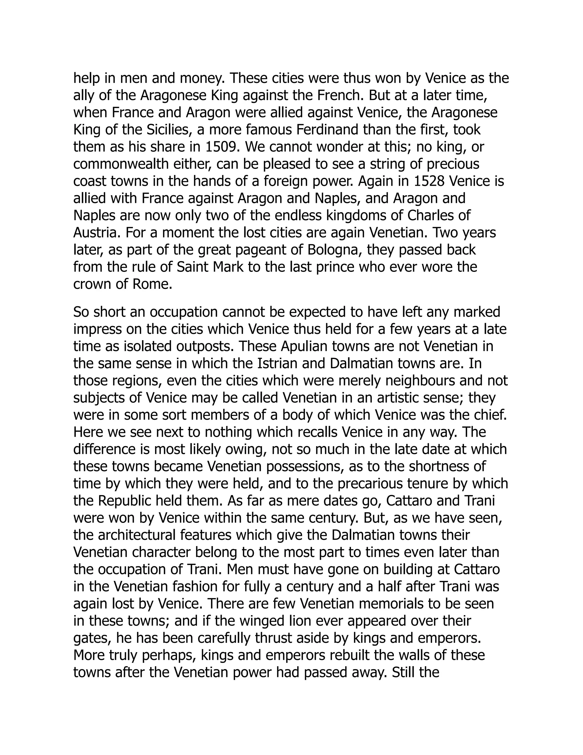 help in men and money. These cities were thus won by Venice as the
ally of the Aragonese King against the French. But at a later time,
when France and Aragon were allied against Venice, the Aragonese
King of the Sicilies, a more famous Ferdinand than the first, took
them as his share in 1509. We cannot wonder at this; no king, or
commonwealth either, can be pleased to see a string of precious
coast towns in the hands of a foreign power. Again in 1528 Venice is
allied with France against Aragon and Naples, and Aragon and
Naples are now only two of the endless kingdoms of Charles of
Austria. For a moment the lost cities are again Venetian. Two years
later, as part of the great pageant of Bologna, they passed back
from the rule of Saint Mark to the last prince who ever wore the
crown of Rome.
So short an occupation cannot be expected to have left any marked
impress on the cities which Venice thus held for a few years at a late
time as isolated outposts. These Apulian towns are not Venetian in
the same sense in which the Istrian and Dalmatian towns are. In
those regions, even the cities which were merely neighbours and not
subjects of Venice may be called Venetian in an artistic sense; they
were in some sort members of a body of which Venice was the chief.
Here we see next to nothing which recalls Venice in any way. The
difference is most likely owing, not so much in the late date at which
these towns became Venetian possessions, as to the shortness of
time by which they were held, and to the precarious tenure by which
the Republic held them. As far as mere dates go, Cattaro and Trani
were won by Venice within the same century. But, as we have seen,
the architectural features which give the Dalmatian towns their
Venetian character belong to the most part to times even later than
the occupation of Trani. Men must have gone on building at Cattaro
in the Venetian fashion for fully a century and a half after Trani was
again lost by Venice. There are few Venetian memorials to be seen
in these towns; and if the winged lion ever appeared over their
gates, he has been carefully thrust aside by kings and emperors.
More truly perhaps, kings and emperors rebuilt the walls of these
towns after the Venetian power had passed away. Still the
 