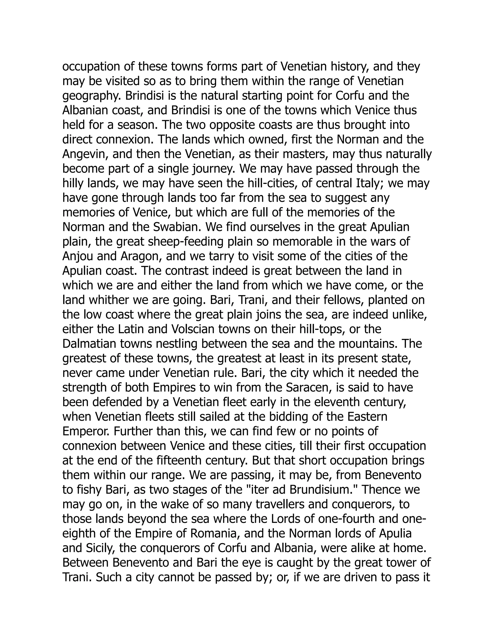 occupation of these towns forms part of Venetian history, and they
may be visited so as to bring them within the range of Venetian
geography. Brindisi is the natural starting point for Corfu and the
Albanian coast, and Brindisi is one of the towns which Venice thus
held for a season. The two opposite coasts are thus brought into
direct connexion. The lands which owned, first the Norman and the
Angevin, and then the Venetian, as their masters, may thus naturally
become part of a single journey. We may have passed through the
hilly lands, we may have seen the hill-cities, of central Italy; we may
have gone through lands too far from the sea to suggest any
memories of Venice, but which are full of the memories of the
Norman and the Swabian. We find ourselves in the great Apulian
plain, the great sheep-feeding plain so memorable in the wars of
Anjou and Aragon, and we tarry to visit some of the cities of the
Apulian coast. The contrast indeed is great between the land in
which we are and either the land from which we have come, or the
land whither we are going. Bari, Trani, and their fellows, planted on
the low coast where the great plain joins the sea, are indeed unlike,
either the Latin and Volscian towns on their hill-tops, or the
Dalmatian towns nestling between the sea and the mountains. The
greatest of these towns, the greatest at least in its present state,
never came under Venetian rule. Bari, the city which it needed the
strength of both Empires to win from the Saracen, is said to have
been defended by a Venetian fleet early in the eleventh century,
when Venetian fleets still sailed at the bidding of the Eastern
Emperor. Further than this, we can find few or no points of
connexion between Venice and these cities, till their first occupation
at the end of the fifteenth century. But that short occupation brings
them within our range. We are passing, it may be, from Benevento
to fishy Bari, as two stages of the "iter ad Brundisium." Thence we
may go on, in the wake of so many travellers and conquerors, to
those lands beyond the sea where the Lords of one-fourth and one-
eighth of the Empire of Romania, and the Norman lords of Apulia
and Sicily, the conquerors of Corfu and Albania, were alike at home.
Between Benevento and Bari the eye is caught by the great tower of
Trani. Such a city cannot be passed by; or, if we are driven to pass it
 