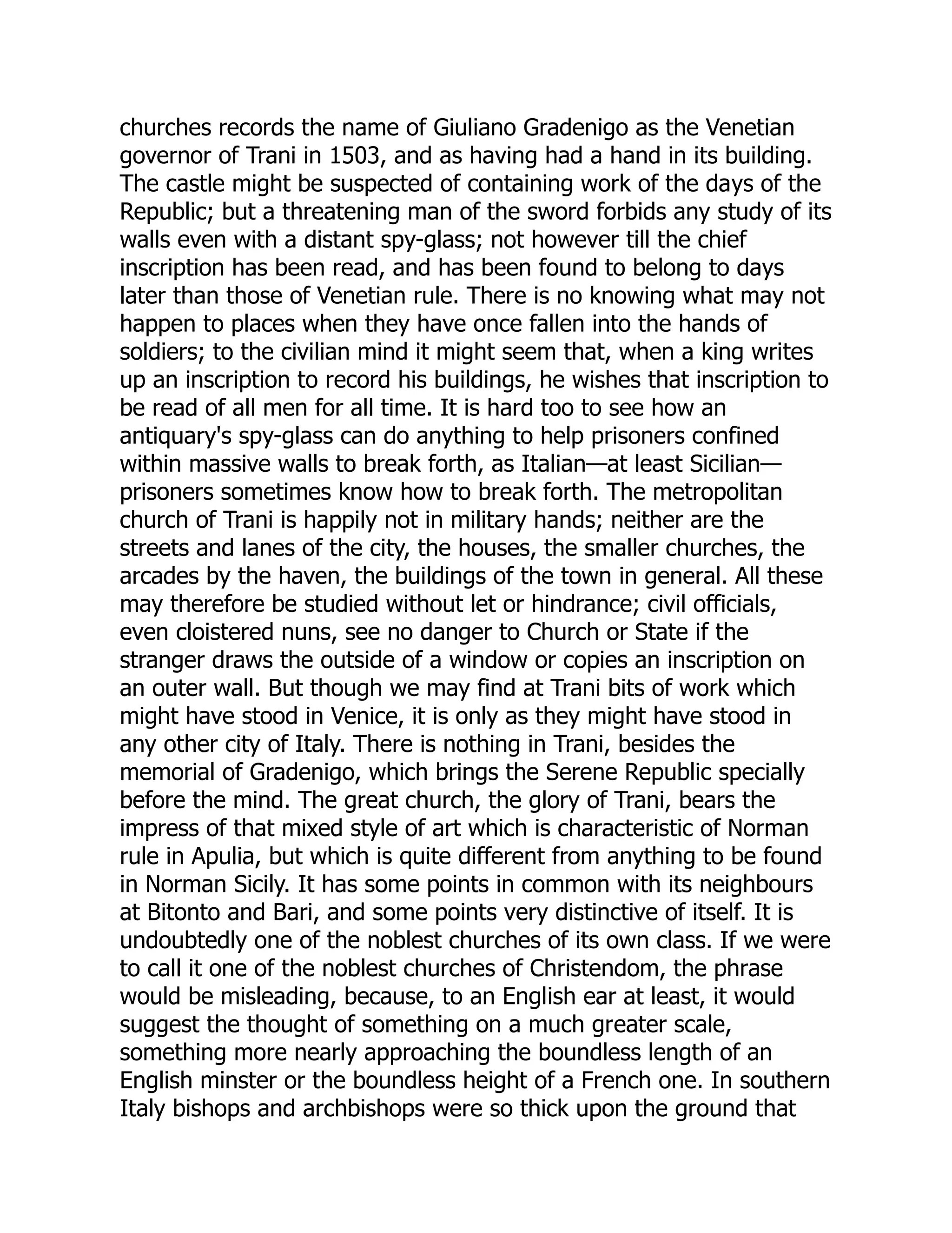 churches records the name of Giuliano Gradenigo as the Venetian
governor of Trani in 1503, and as having had a hand in its building.
The castle might be suspected of containing work of the days of the
Republic; but a threatening man of the sword forbids any study of its
walls even with a distant spy-glass; not however till the chief
inscription has been read, and has been found to belong to days
later than those of Venetian rule. There is no knowing what may not
happen to places when they have once fallen into the hands of
soldiers; to the civilian mind it might seem that, when a king writes
up an inscription to record his buildings, he wishes that inscription to
be read of all men for all time. It is hard too to see how an
antiquary's spy-glass can do anything to help prisoners confined
within massive walls to break forth, as Italian—at least Sicilian—
prisoners sometimes know how to break forth. The metropolitan
church of Trani is happily not in military hands; neither are the
streets and lanes of the city, the houses, the smaller churches, the
arcades by the haven, the buildings of the town in general. All these
may therefore be studied without let or hindrance; civil officials,
even cloistered nuns, see no danger to Church or State if the
stranger draws the outside of a window or copies an inscription on
an outer wall. But though we may find at Trani bits of work which
might have stood in Venice, it is only as they might have stood in
any other city of Italy. There is nothing in Trani, besides the
memorial of Gradenigo, which brings the Serene Republic specially
before the mind. The great church, the glory of Trani, bears the
impress of that mixed style of art which is characteristic of Norman
rule in Apulia, but which is quite different from anything to be found
in Norman Sicily. It has some points in common with its neighbours
at Bitonto and Bari, and some points very distinctive of itself. It is
undoubtedly one of the noblest churches of its own class. If we were
to call it one of the noblest churches of Christendom, the phrase
would be misleading, because, to an English ear at least, it would
suggest the thought of something on a much greater scale,
something more nearly approaching the boundless length of an
English minster or the boundless height of a French one. In southern
Italy bishops and archbishops were so thick upon the ground that
 
