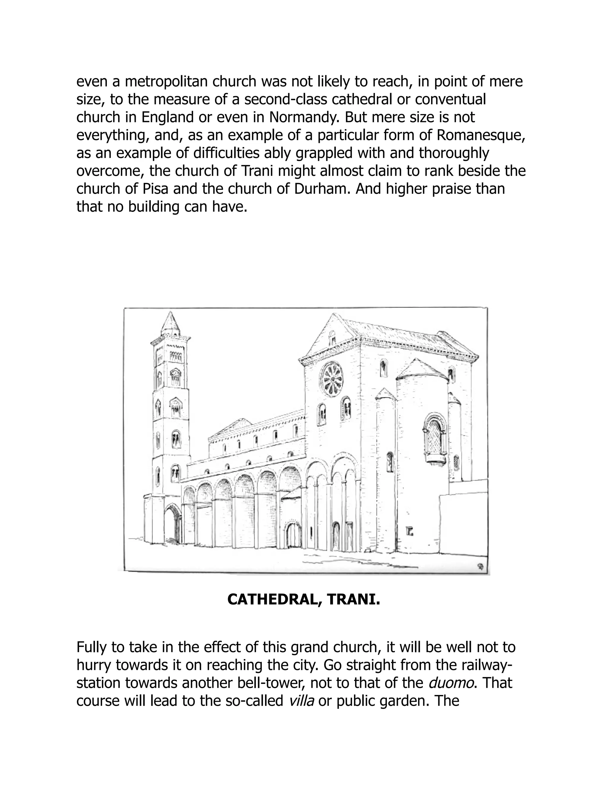 even a metropolitan church was not likely to reach, in point of mere
size, to the measure of a second-class cathedral or conventual
church in England or even in Normandy. But mere size is not
everything, and, as an example of a particular form of Romanesque,
as an example of difficulties ably grappled with and thoroughly
overcome, the church of Trani might almost claim to rank beside the
church of Pisa and the church of Durham. And higher praise than
that no building can have.
CATHEDRAL, TRANI.
Fully to take in the effect of this grand church, it will be well not to
hurry towards it on reaching the city. Go straight from the railway-
station towards another bell-tower, not to that of the duomo. That
course will lead to the so-called villa or public garden. The
 