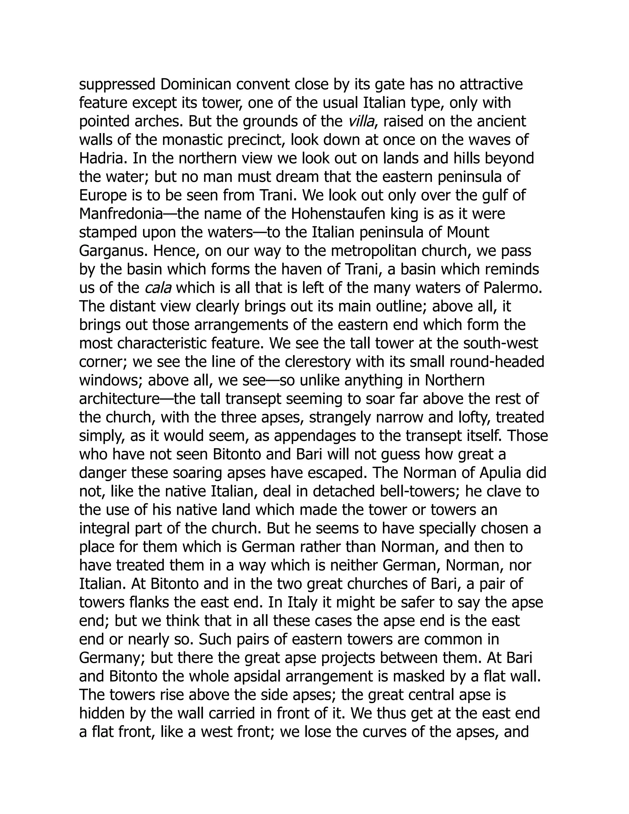 suppressed Dominican convent close by its gate has no attractive
feature except its tower, one of the usual Italian type, only with
pointed arches. But the grounds of the villa, raised on the ancient
walls of the monastic precinct, look down at once on the waves of
Hadria. In the northern view we look out on lands and hills beyond
the water; but no man must dream that the eastern peninsula of
Europe is to be seen from Trani. We look out only over the gulf of
Manfredonia—the name of the Hohenstaufen king is as it were
stamped upon the waters—to the Italian peninsula of Mount
Garganus. Hence, on our way to the metropolitan church, we pass
by the basin which forms the haven of Trani, a basin which reminds
us of the cala which is all that is left of the many waters of Palermo.
The distant view clearly brings out its main outline; above all, it
brings out those arrangements of the eastern end which form the
most characteristic feature. We see the tall tower at the south-west
corner; we see the line of the clerestory with its small round-headed
windows; above all, we see—so unlike anything in Northern
architecture—the tall transept seeming to soar far above the rest of
the church, with the three apses, strangely narrow and lofty, treated
simply, as it would seem, as appendages to the transept itself. Those
who have not seen Bitonto and Bari will not guess how great a
danger these soaring apses have escaped. The Norman of Apulia did
not, like the native Italian, deal in detached bell-towers; he clave to
the use of his native land which made the tower or towers an
integral part of the church. But he seems to have specially chosen a
place for them which is German rather than Norman, and then to
have treated them in a way which is neither German, Norman, nor
Italian. At Bitonto and in the two great churches of Bari, a pair of
towers flanks the east end. In Italy it might be safer to say the apse
end; but we think that in all these cases the apse end is the east
end or nearly so. Such pairs of eastern towers are common in
Germany; but there the great apse projects between them. At Bari
and Bitonto the whole apsidal arrangement is masked by a flat wall.
The towers rise above the side apses; the great central apse is
hidden by the wall carried in front of it. We thus get at the east end
a flat front, like a west front; we lose the curves of the apses, and
 