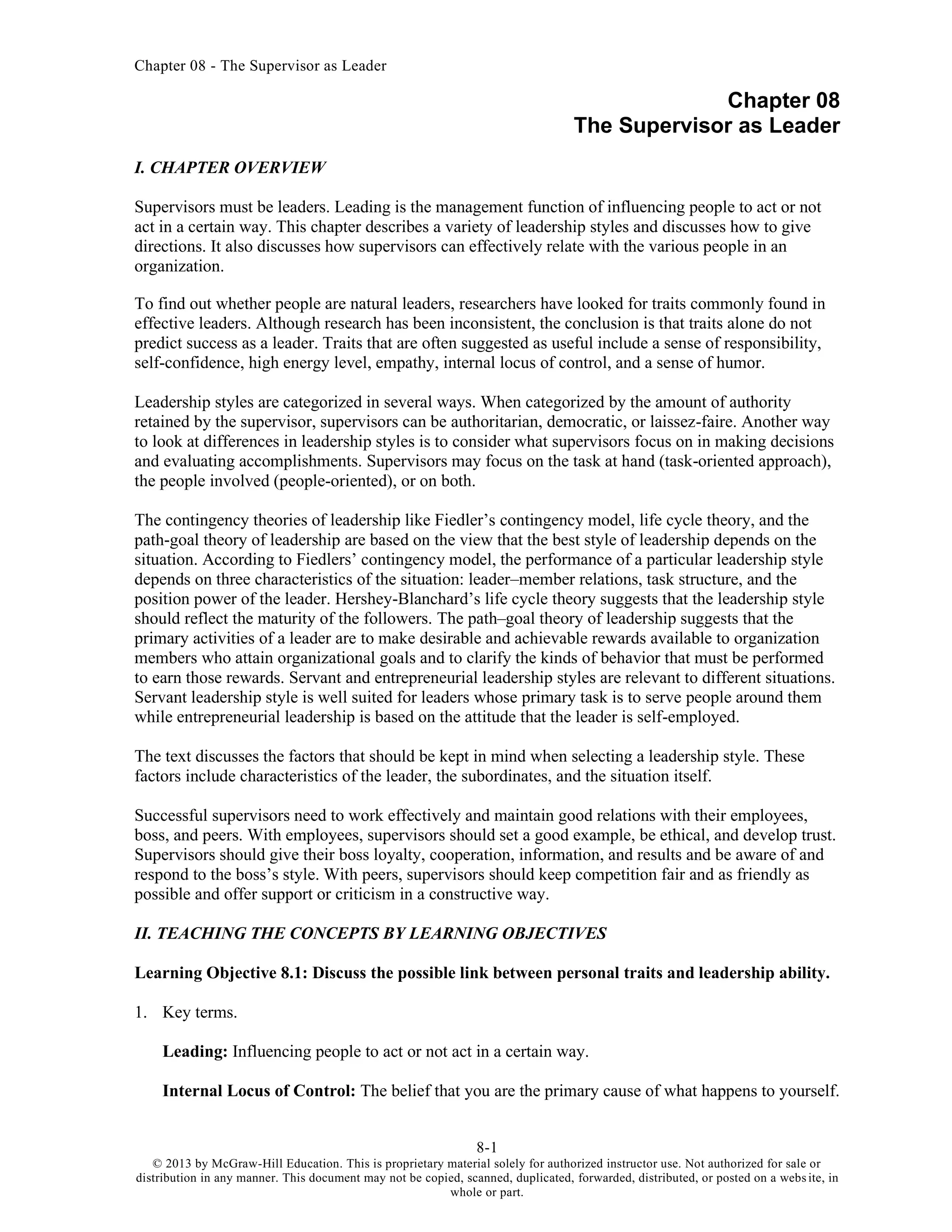 Chapter 08 - The Supervisor as Leader
8-1
© 2013 by McGraw-Hill Education. This is proprietary material solely for authorized instructor use. Not authorized for sale or
distribution in any manner. This document may not be copied, scanned, duplicated, forwarded, distributed, or posted on a website, in
whole or part.
Chapter 08
The Supervisor as Leader
I. CHAPTER OVERVIEW
Supervisors must be leaders. Leading is the management function of influencing people to act or not
act in a certain way. This chapter describes a variety of leadership styles and discusses how to give
directions. It also discusses how supervisors can effectively relate with the various people in an
organization.
To find out whether people are natural leaders, researchers have looked for traits commonly found in
effective leaders. Although research has been inconsistent, the conclusion is that traits alone do not
predict success as a leader. Traits that are often suggested as useful include a sense of responsibility,
self-confidence, high energy level, empathy, internal locus of control, and a sense of humor.
Leadership styles are categorized in several ways. When categorized by the amount of authority
retained by the supervisor, supervisors can be authoritarian, democratic, or laissez-faire. Another way
to look at differences in leadership styles is to consider what supervisors focus on in making decisions
and evaluating accomplishments. Supervisors may focus on the task at hand (task-oriented approach),
the people involved (people-oriented), or on both.
The contingency theories of leadership like Fiedler’s contingency model, life cycle theory, and the
path-goal theory of leadership are based on the view that the best style of leadership depends on the
situation. According to Fiedlers’ contingency model, the performance of a particular leadership style
depends on three characteristics of the situation: leader–member relations, task structure, and the
position power of the leader. Hershey-Blanchard’s life cycle theory suggests that the leadership style
should reflect the maturity of the followers. The path–goal theory of leadership suggests that the
primary activities of a leader are to make desirable and achievable rewards available to organization
members who attain organizational goals and to clarify the kinds of behavior that must be performed
to earn those rewards. Servant and entrepreneurial leadership styles are relevant to different situations.
Servant leadership style is well suited for leaders whose primary task is to serve people around them
while entrepreneurial leadership is based on the attitude that the leader is self-employed.
The text discusses the factors that should be kept in mind when selecting a leadership style. These
factors include characteristics of the leader, the subordinates, and the situation itself.
Successful supervisors need to work effectively and maintain good relations with their employees,
boss, and peers. With employees, supervisors should set a good example, be ethical, and develop trust.
Supervisors should give their boss loyalty, cooperation, information, and results and be aware of and
respond to the boss’s style. With peers, supervisors should keep competition fair and as friendly as
possible and offer support or criticism in a constructive way.
II. TEACHING THE CONCEPTS BY LEARNING OBJECTIVES
Learning Objective 8.1: Discuss the possible link between personal traits and leadership ability.
1. Key terms.
Leading: Influencing people to act or not act in a certain way.
Internal Locus of Control: The belief that you are the primary cause of what happens to yourself.
 