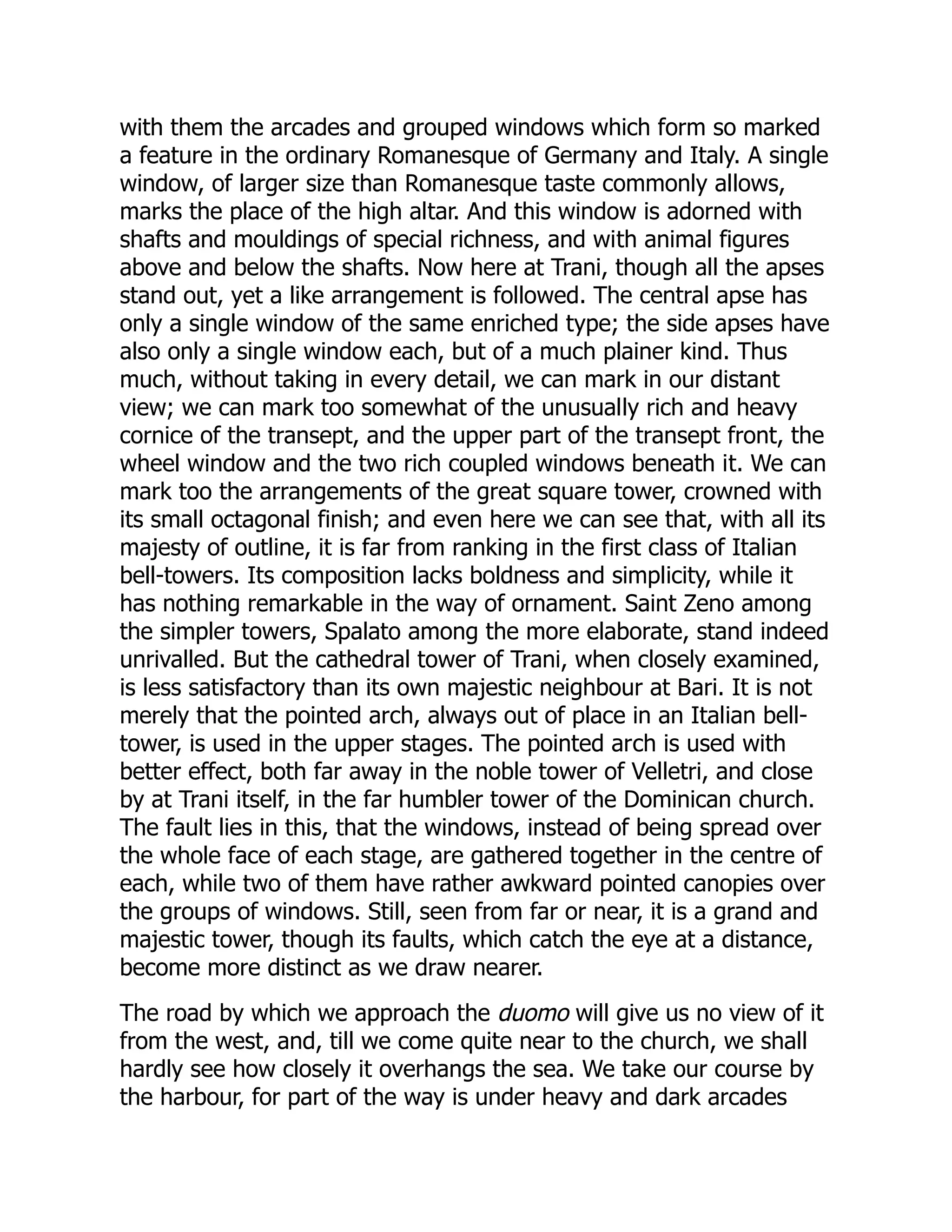 with them the arcades and grouped windows which form so marked
a feature in the ordinary Romanesque of Germany and Italy. A single
window, of larger size than Romanesque taste commonly allows,
marks the place of the high altar. And this window is adorned with
shafts and mouldings of special richness, and with animal figures
above and below the shafts. Now here at Trani, though all the apses
stand out, yet a like arrangement is followed. The central apse has
only a single window of the same enriched type; the side apses have
also only a single window each, but of a much plainer kind. Thus
much, without taking in every detail, we can mark in our distant
view; we can mark too somewhat of the unusually rich and heavy
cornice of the transept, and the upper part of the transept front, the
wheel window and the two rich coupled windows beneath it. We can
mark too the arrangements of the great square tower, crowned with
its small octagonal finish; and even here we can see that, with all its
majesty of outline, it is far from ranking in the first class of Italian
bell-towers. Its composition lacks boldness and simplicity, while it
has nothing remarkable in the way of ornament. Saint Zeno among
the simpler towers, Spalato among the more elaborate, stand indeed
unrivalled. But the cathedral tower of Trani, when closely examined,
is less satisfactory than its own majestic neighbour at Bari. It is not
merely that the pointed arch, always out of place in an Italian bell-
tower, is used in the upper stages. The pointed arch is used with
better effect, both far away in the noble tower of Velletri, and close
by at Trani itself, in the far humbler tower of the Dominican church.
The fault lies in this, that the windows, instead of being spread over
the whole face of each stage, are gathered together in the centre of
each, while two of them have rather awkward pointed canopies over
the groups of windows. Still, seen from far or near, it is a grand and
majestic tower, though its faults, which catch the eye at a distance,
become more distinct as we draw nearer.
The road by which we approach the duomo will give us no view of it
from the west, and, till we come quite near to the church, we shall
hardly see how closely it overhangs the sea. We take our course by
the harbour, for part of the way is under heavy and dark arcades
 