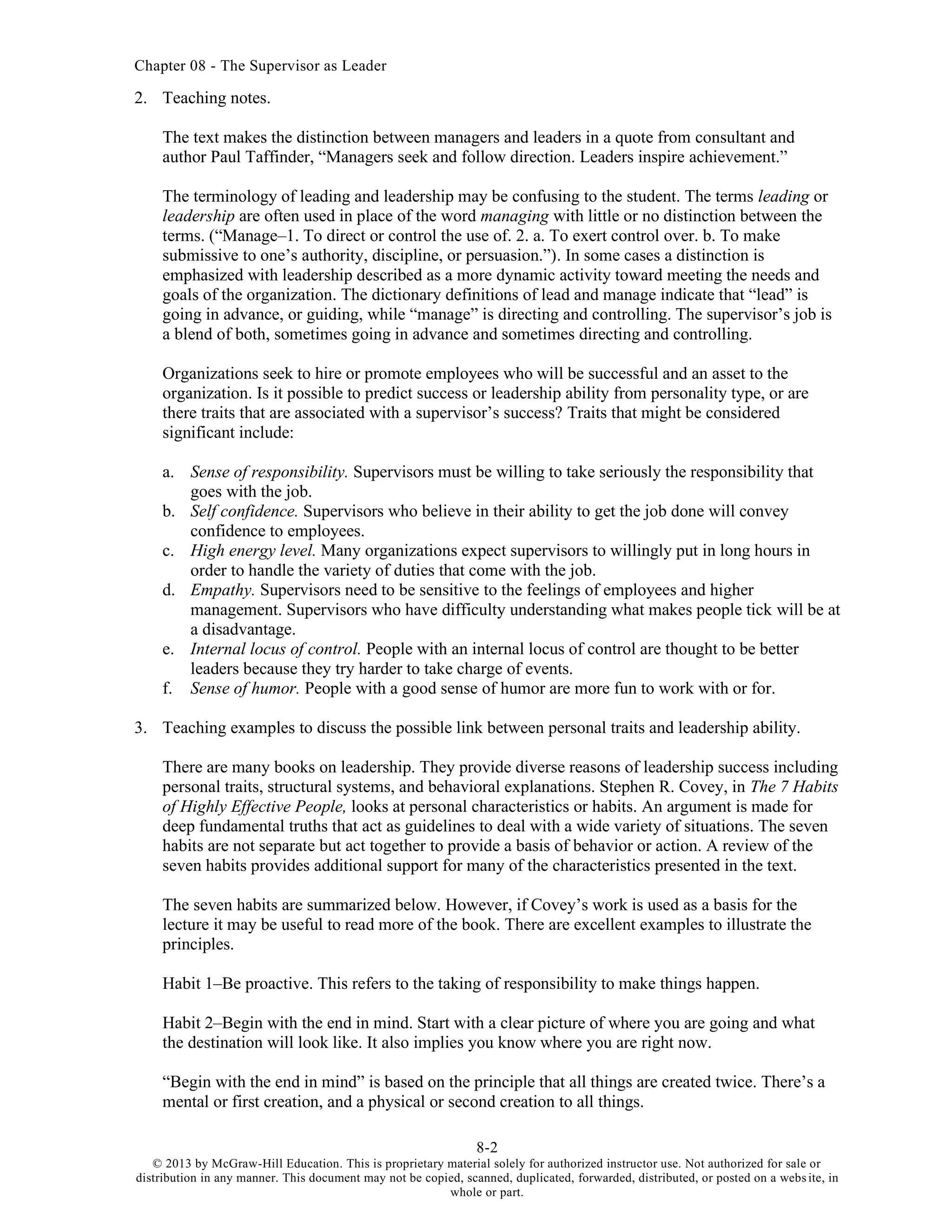 Chapter 08 - The Supervisor as Leader
8-2
© 2013 by McGraw-Hill Education. This is proprietary material solely for authorized instructor use. Not authorized for sale or
distribution in any manner. This document may not be copied, scanned, duplicated, forwarded, distributed, or posted on a website, in
whole or part.
2. Teaching notes.
The text makes the distinction between managers and leaders in a quote from consultant and
author Paul Taffinder, “Managers seek and follow direction. Leaders inspire achievement.”
The terminology of leading and leadership may be confusing to the student. The terms leading or
leadership are often used in place of the word managing with little or no distinction between the
terms. (“Manage–1. To direct or control the use of. 2. a. To exert control over. b. To make
submissive to one’s authority, discipline, or persuasion.”). In some cases a distinction is
emphasized with leadership described as a more dynamic activity toward meeting the needs and
goals of the organization. The dictionary definitions of lead and manage indicate that “lead” is
going in advance, or guiding, while “manage” is directing and controlling. The supervisor’s job is
a blend of both, sometimes going in advance and sometimes directing and controlling.
Organizations seek to hire or promote employees who will be successful and an asset to the
organization. Is it possible to predict success or leadership ability from personality type, or are
there traits that are associated with a supervisor’s success? Traits that might be considered
significant include:
a. Sense of responsibility. Supervisors must be willing to take seriously the responsibility that
goes with the job.
b. Self confidence. Supervisors who believe in their ability to get the job done will convey
confidence to employees.
c. High energy level. Many organizations expect supervisors to willingly put in long hours in
order to handle the variety of duties that come with the job.
d. Empathy. Supervisors need to be sensitive to the feelings of employees and higher
management. Supervisors who have difficulty understanding what makes people tick will be at
a disadvantage.
e. Internal locus of control. People with an internal locus of control are thought to be better
leaders because they try harder to take charge of events.
f. Sense of humor. People with a good sense of humor are more fun to work with or for.
3. Teaching examples to discuss the possible link between personal traits and leadership ability.
There are many books on leadership. They provide diverse reasons of leadership success including
personal traits, structural systems, and behavioral explanations. Stephen R. Covey, in The 7 Habits
of Highly Effective People, looks at personal characteristics or habits. An argument is made for
deep fundamental truths that act as guidelines to deal with a wide variety of situations. The seven
habits are not separate but act together to provide a basis of behavior or action. A review of the
seven habits provides additional support for many of the characteristics presented in the text.
The seven habits are summarized below. However, if Covey’s work is used as a basis for the
lecture it may be useful to read more of the book. There are excellent examples to illustrate the
principles.
Habit 1–Be proactive. This refers to the taking of responsibility to make things happen.
Habit 2–Begin with the end in mind. Start with a clear picture of where you are going and what
the destination will look like. It also implies you know where you are right now.
“Begin with the end in mind” is based on the principle that all things are created twice. There’s a
mental or first creation, and a physical or second creation to all things.
 