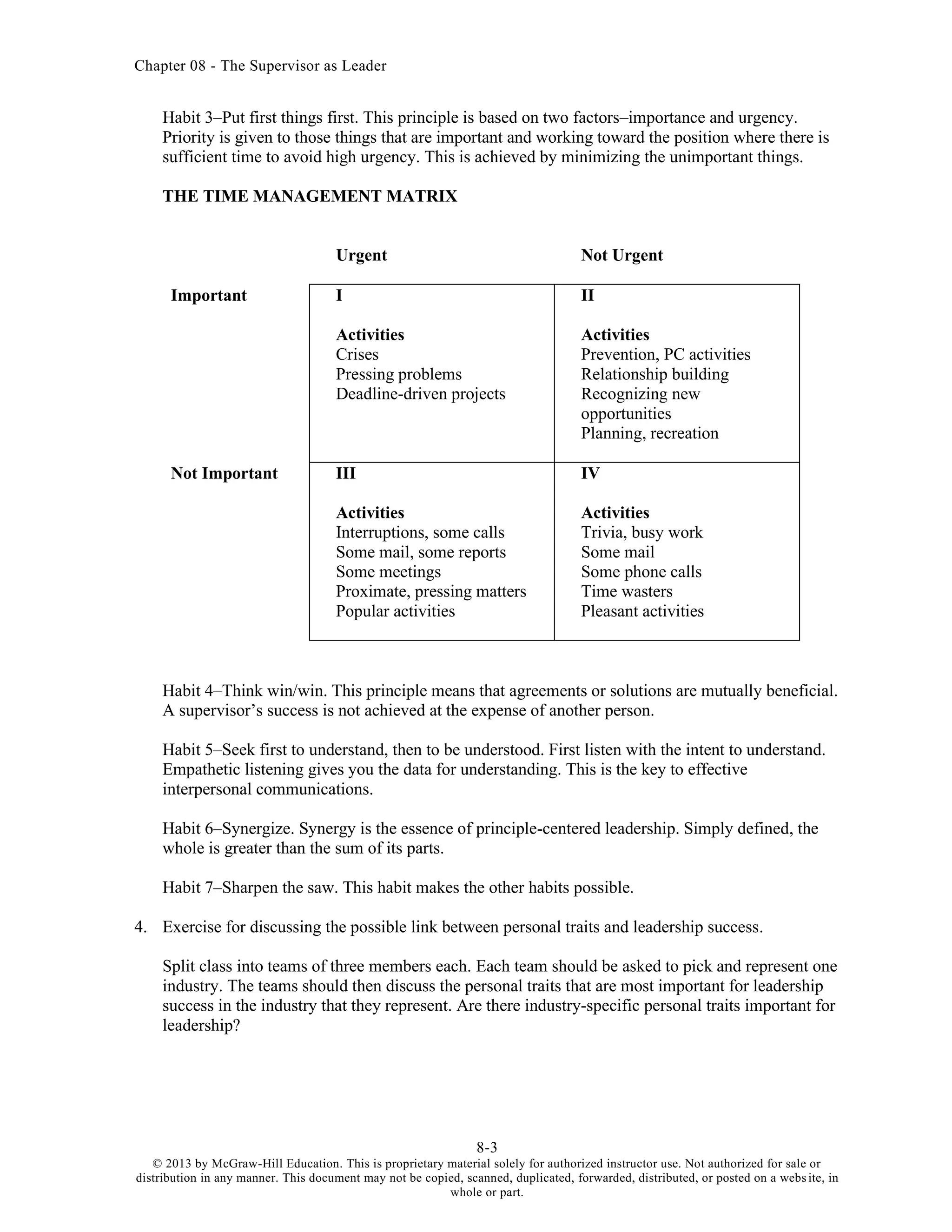Chapter 08 - The Supervisor as Leader
8-3
© 2013 by McGraw-Hill Education. This is proprietary material solely for authorized instructor use. Not authorized for sale or
distribution in any manner. This document may not be copied, scanned, duplicated, forwarded, distributed, or posted on a website, in
whole or part.
Habit 3–Put first things first. This principle is based on two factors–importance and urgency.
Priority is given to those things that are important and working toward the position where there is
sufficient time to avoid high urgency. This is achieved by minimizing the unimportant things.
THE TIME MANAGEMENT MATRIX
Urgent Not Urgent
Important I
Activities
Crises
Pressing problems
Deadline-driven projects
II
Activities
Prevention, PC activities
Relationship building
Recognizing new
opportunities
Planning, recreation
Not Important III
Activities
Interruptions, some calls
Some mail, some reports
Some meetings
Proximate, pressing matters
Popular activities
IV
Activities
Trivia, busy work
Some mail
Some phone calls
Time wasters
Pleasant activities
Habit 4–Think win/win. This principle means that agreements or solutions are mutually beneficial.
A supervisor’s success is not achieved at the expense of another person.
Habit 5–Seek first to understand, then to be understood. First listen with the intent to understand.
Empathetic listening gives you the data for understanding. This is the key to effective
interpersonal communications.
Habit 6–Synergize. Synergy is the essence of principle-centered leadership. Simply defined, the
whole is greater than the sum of its parts.
Habit 7–Sharpen the saw. This habit makes the other habits possible.
4. Exercise for discussing the possible link between personal traits and leadership success.
Split class into teams of three members each. Each team should be asked to pick and represent one
industry. The teams should then discuss the personal traits that are most important for leadership
success in the industry that they represent. Are there industry-specific personal traits important for
leadership?
 