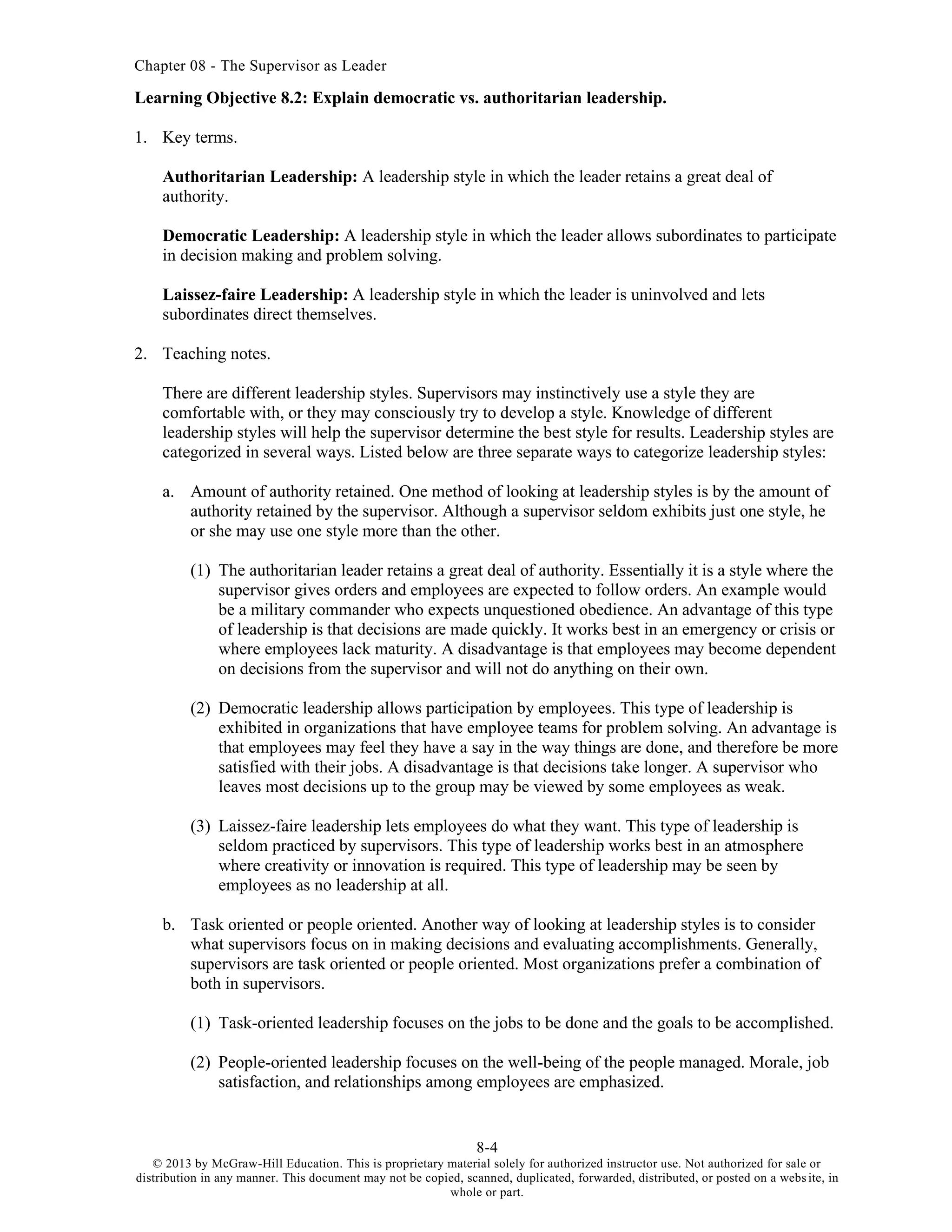 Chapter 08 - The Supervisor as Leader
8-4
© 2013 by McGraw-Hill Education. This is proprietary material solely for authorized instructor use. Not authorized for sale or
distribution in any manner. This document may not be copied, scanned, duplicated, forwarded, distributed, or posted on a website, in
whole or part.
Learning Objective 8.2: Explain democratic vs. authoritarian leadership.
1. Key terms.
Authoritarian Leadership: A leadership style in which the leader retains a great deal of
authority.
Democratic Leadership: A leadership style in which the leader allows subordinates to participate
in decision making and problem solving.
Laissez-faire Leadership: A leadership style in which the leader is uninvolved and lets
subordinates direct themselves.
2. Teaching notes.
There are different leadership styles. Supervisors may instinctively use a style they are
comfortable with, or they may consciously try to develop a style. Knowledge of different
leadership styles will help the supervisor determine the best style for results. Leadership styles are
categorized in several ways. Listed below are three separate ways to categorize leadership styles:
a. Amount of authority retained. One method of looking at leadership styles is by the amount of
authority retained by the supervisor. Although a supervisor seldom exhibits just one style, he
or she may use one style more than the other.
(1) The authoritarian leader retains a great deal of authority. Essentially it is a style where the
supervisor gives orders and employees are expected to follow orders. An example would
be a military commander who expects unquestioned obedience. An advantage of this type
of leadership is that decisions are made quickly. It works best in an emergency or crisis or
where employees lack maturity. A disadvantage is that employees may become dependent
on decisions from the supervisor and will not do anything on their own.
(2) Democratic leadership allows participation by employees. This type of leadership is
exhibited in organizations that have employee teams for problem solving. An advantage is
that employees may feel they have a say in the way things are done, and therefore be more
satisfied with their jobs. A disadvantage is that decisions take longer. A supervisor who
leaves most decisions up to the group may be viewed by some employees as weak.
(3) Laissez-faire leadership lets employees do what they want. This type of leadership is
seldom practiced by supervisors. This type of leadership works best in an atmosphere
where creativity or innovation is required. This type of leadership may be seen by
employees as no leadership at all.
b. Task oriented or people oriented. Another way of looking at leadership styles is to consider
what supervisors focus on in making decisions and evaluating accomplishments. Generally,
supervisors are task oriented or people oriented. Most organizations prefer a combination of
both in supervisors.
(1) Task-oriented leadership focuses on the jobs to be done and the goals to be accomplished.
(2) People-oriented leadership focuses on the well-being of the people managed. Morale, job
satisfaction, and relationships among employees are emphasized.
 