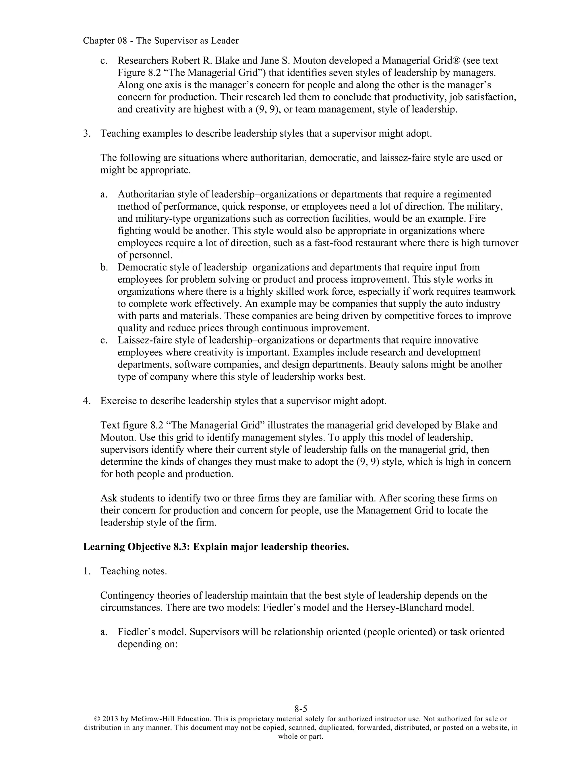 Chapter 08 - The Supervisor as Leader
8-5
© 2013 by McGraw-Hill Education. This is proprietary material solely for authorized instructor use. Not authorized for sale or
distribution in any manner. This document may not be copied, scanned, duplicated, forwarded, distributed, or posted on a website, in
whole or part.
c. Researchers Robert R. Blake and Jane S. Mouton developed a Managerial Grid® (see text
Figure 8.2 “The Managerial Grid”) that identifies seven styles of leadership by managers.
Along one axis is the manager’s concern for people and along the other is the manager’s
concern for production. Their research led them to conclude that productivity, job satisfaction,
and creativity are highest with a (9, 9), or team management, style of leadership.
3. Teaching examples to describe leadership styles that a supervisor might adopt.
The following are situations where authoritarian, democratic, and laissez-faire style are used or
might be appropriate.
a. Authoritarian style of leadership–organizations or departments that require a regimented
method of performance, quick response, or employees need a lot of direction. The military,
and military-type organizations such as correction facilities, would be an example. Fire
fighting would be another. This style would also be appropriate in organizations where
employees require a lot of direction, such as a fast-food restaurant where there is high turnover
of personnel.
b. Democratic style of leadership–organizations and departments that require input from
employees for problem solving or product and process improvement. This style works in
organizations where there is a highly skilled work force, especially if work requires teamwork
to complete work effectively. An example may be companies that supply the auto industry
with parts and materials. These companies are being driven by competitive forces to improve
quality and reduce prices through continuous improvement.
c. Laissez-faire style of leadership–organizations or departments that require innovative
employees where creativity is important. Examples include research and development
departments, software companies, and design departments. Beauty salons might be another
type of company where this style of leadership works best.
4. Exercise to describe leadership styles that a supervisor might adopt.
Text figure 8.2 “The Managerial Grid” illustrates the managerial grid developed by Blake and
Mouton. Use this grid to identify management styles. To apply this model of leadership,
supervisors identify where their current style of leadership falls on the managerial grid, then
determine the kinds of changes they must make to adopt the (9, 9) style, which is high in concern
for both people and production.
Ask students to identify two or three firms they are familiar with. After scoring these firms on
their concern for production and concern for people, use the Management Grid to locate the
leadership style of the firm.
Learning Objective 8.3: Explain major leadership theories.
1. Teaching notes.
Contingency theories of leadership maintain that the best style of leadership depends on the
circumstances. There are two models: Fiedler’s model and the Hersey-Blanchard model.
a. Fiedler’s model. Supervisors will be relationship oriented (people oriented) or task oriented
depending on:
 