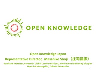 Open Knowledge Japan
Representative Director, Masahiko Shoji （庄司昌彦）
Associate Professor, Center for Global Communications, International University of Japan
Open Data Evangelist, Cabinet Secretariat
1
 