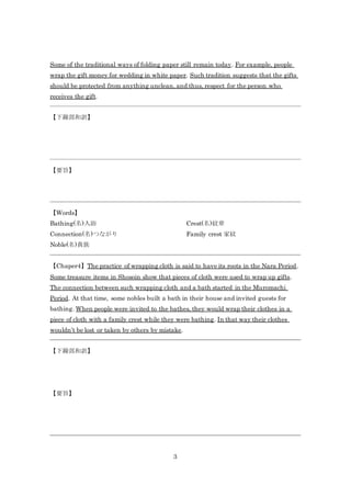 3
Some of the traditional ways of folding paper still remain today. For example, people
wrap the gift money for wedding in white paper. Such tradition suggests that the gifts
should be protected from anything unclean, and thus, respect for the person who
receives the gift.
【下線部和訳】
【要旨】
【Words】
Bathing(名)入浴
Connection(名)つながり
Noble(名)貴族
Crest(名)紋章
Family crest 家紋
【Chaper4】The practice of wrapping cloth is said to have its roots in the Nara Period.
Some treasure items in Shosoin show that pieces of cloth were used to wrap up gifts.
The connection between such wrapping cloth and a bath started in the Muromachi
Period. At that time, some nobles built a bath in their house and invited guests for
bathing. When people were invited to the bathes, they would wrap their clothes in a
piece of cloth with a family crest while they were bathing. In that way their clothes
wouldn’t be lost or taken by others by mistake.
【下線部和訳】
【要旨】
 