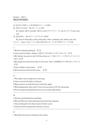 4
Lesson4 (p23~)
現在完了形の留意点
① 現在形の仲間⇒三人称単数現在のルールが適用
② 現在を含む語は一緒に使うことが可能
Ex. Lately (最近), recently (最近), so far (今までのところ), up to (今まで) now, just,
now
③ 過去時制と一緒に使うことはできない(原則)
Ex, Ago, in those days, when, what time, when, yesterday, last month, just now
＊ただし、since や for とともに過去表現を使えば、完了形で使用することが可能
Ⅰ
1 We have already had lunch. 【ア】
2 I have met her before. (before は現在完了形や過去完了形でも使える) 【イ】
3 My brother has gone to the U.S.(have been to との違いは今ここに居るのかいないのか
の違い)【イ】
4 My family have lived here since I was seven. (live は状態動詞なので進行形にできない)
【ウ】
5 I have ridden a horse twice. 【イ】
6 She has known him for four years. 【ウ】
Ⅱ
1 The singer came to japan two years ago.
2 I have not sent the letter to him yet.
3 Meg received an email from her cousin last night.
4 What happened to that actor? I have not seen him on TV for a long time.
5 Paul was playing baseball when he was in junior high school.
Ⅲ
1 She has just finished the marathon.
2 Bob and Tom have been playing tennis since this morning.
3 I have belonged to the dance team for three years.
4 Chris has been cleaning his room for an hour.
Ⅳ
1 My father has been to Germany three times.
 