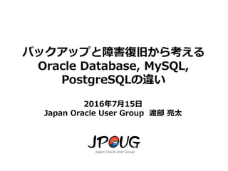 1
バックアップと障害復旧から考える
Oracle Database, MySQL,
PostgreSQLの違い
2016年7月15日
Japan Oracle User Group 渡部 亮太
 