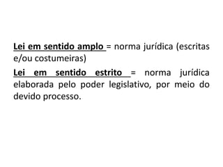Lei em sentido amplo = norma jurídica (escritas
e/ou costumeiras)
Lei em sentido estrito = norma jurídica
elaborada pelo poder legislativo, por meio do
devido processo.
 