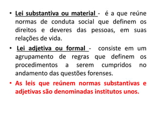 • Lei substantiva ou material - é a que reúne
normas de conduta social que definem os
direitos e deveres das pessoas, em suas
relações de vida.
• Lei adjetiva ou formal - consiste em um
agrupamento de regras que definem os
procedimentos a serem cumpridos no
andamento das questões forenses.
• As leis que reúnem normas substantivas e
adjetivas são denominadas institutos unos.
 