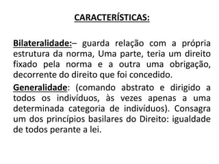 CARACTERÍSTICAS:
Bilateralidade:– guarda relação com a própria
estrutura da norma, Uma parte, teria um direito
fixado pela norma e a outra uma obrigação,
decorrente do direito que foi concedido.
Generalidade: (comando abstrato e dirigido a
todos os indivíduos, às vezes apenas a uma
determinada categoria de indivíduos). Consagra
um dos princípios basilares do Direito: igualdade
de todos perante a lei.
 