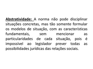 Abstratividade: A norma não pode disciplinar
situações concretas, mas tão somente formular
os modelos de situação, com as características
fundamentais, sem mencionar as
particularidades de cada situação, pois é
impossível ao legislador prever todas as
possibilidades jurídicas das relações sociais.
 