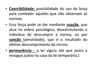 • Coercibilidade: possibilidade do uso da força
para combater aqueles que não observam as
normas.
• Essa força pode se dar mediante coação, que
atua na esfera psicológica, desestimulando o
indivíduo de descumprir a norma, ou por
sanção (penalidade), que é o resultado do
efetivo descumprimento da norma.
• permanência - a lei vigora até que outra a
revogue.(salvo no caso da lei temporária.)
 