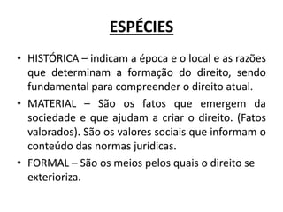 ESPÉCIES
• HISTÓRICA – indicam a época e o local e as razões
que determinam a formação do direito, sendo
fundamental para compreender o direito atual.
• MATERIAL – São os fatos que emergem da
sociedade e que ajudam a criar o direito. (Fatos
valorados). São os valores sociais que informam o
conteúdo das normas jurídicas.
• FORMAL – São os meios pelos quais o direito se
exterioriza.
 