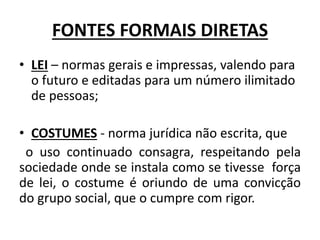 FONTES FORMAIS DIRETAS
• LEI – normas gerais e impressas, valendo para
o futuro e editadas para um número ilimitado
de pessoas;
• COSTUMES - norma jurídica não escrita, que
o uso continuado consagra, respeitando pela
sociedade onde se instala como se tivesse força
de lei, o costume é oriundo de uma convicção
do grupo social, que o cumpre com rigor.
 