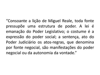 “Consoante a lição de Miguel Reale, toda fonte
pressupõe uma estrutura de poder. A lei é
emanação do Poder Legislativo; o costume é a
expressão do poder social; a sentença, ato do
Poder Judiciário os atos-regras, que denomina
por fonte negocial, são manifestações do poder
negocial ou da autonomia da vontade.”
 