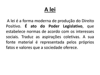 A lei
A lei é a forma moderna de produção do Direito
Positivo. É ato do Poder Legislativo, que
estabelece normas de acordo com os interesses
sociais. Traduz as aspirações coletivas. A sua
fonte material é representada pelos próprios
fatos e valores que a sociedade oferece.
 