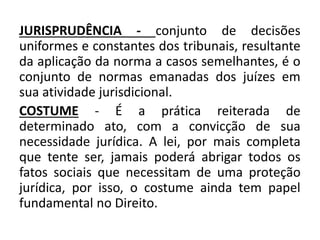 JURISPRUDÊNCIA - conjunto de decisões
uniformes e constantes dos tribunais, resultante
da aplicação da norma a casos semelhantes, é o
conjunto de normas emanadas dos juízes em
sua atividade jurisdicional.
COSTUME - É a prática reiterada de
determinado ato, com a convicção de sua
necessidade jurídica. A lei, por mais completa
que tente ser, jamais poderá abrigar todos os
fatos sociais que necessitam de uma proteção
jurídica, por isso, o costume ainda tem papel
fundamental no Direito.
 