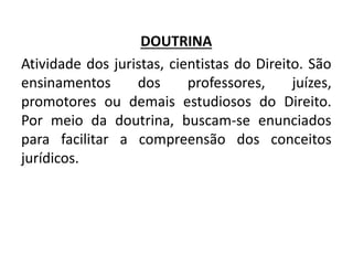 DOUTRINA
Atividade dos juristas, cientistas do Direito. São
ensinamentos dos professores, juízes,
promotores ou demais estudiosos do Direito.
Por meio da doutrina, buscam-se enunciados
para facilitar a compreensão dos conceitos
jurídicos.
 