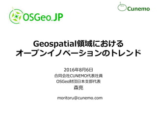 Geospatial領域における
オープンイノベーションのトレンド
2016年8月6日
合同会社CUNEMO代表社員
OSGeo財団日本支部代表
森亮
moritoru@cunemo.com
 