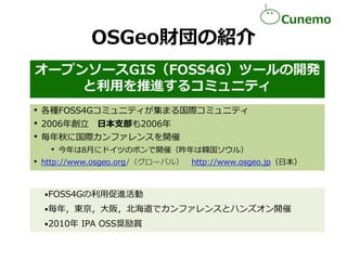 OSGeo財団の紹介
オープンソースGIS（FOSS4G）ツールの開発
と利用を推進するコミュニティ
• 各種FOSS4Gコミュニティが集まる国際コミュニティ
• 2006年創立 日本支部も2006年
• 毎年秋に国際カンファレンスを開催
• ...