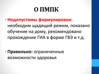 О ПМПК
• Недопустимы формулировки:
необходим щадящий режим, показано
обучение на дому, рекомендовано
прохождение ГИА в форме ГВЭ и т.д.
• Правильно: ограниченные
возможности здоровья
 