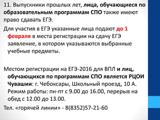 11. Выпускники прошлых лет, лица, обучающиеся по
образовательным программам СПО также имеют
право сдавать ЕГЭ.
Для участия в ЕГЭ указанные лица подают до 1
февраля в места регистрации на сдачу ЕГЭ
заявление, в котором указываются выбранные
учебные предметы.
Местом регистрации на ЕГЭ-2016 для ВПЛ и лиц,
обучающихся по программам СПО является РЦОИ
Чувашии: г. Чебоксары, Школьный проезд, 10 А.
Режим работы: пн-пт с 9.00 до 16.00, перерыв на
обед с 12.00 до 13.00.
Тел. «горячей линии» - 8(8352)57-21-60
 
