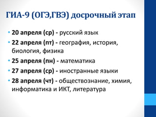 • 20 апреля (ср) - русский язык
• 22 апреля (пт) - география, история,
биология, физика
• 25 апреля (пн) - математика
• 27 апреля (ср) - иностранные языки
• 28 апреля (чт) - обществознание, химия,
информатика и ИКТ, литература
ГИА-9 (ОГЭ,ГВЭ) досрочный этап
 