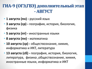 • 1 августа (пн) - русский язык
• 3 августа (ср) - география, история, биология,
физика
• 5 августа (пт) - иностранные языки
• 8 августа (пн) - математика
• 10 августа (ср) - обществознание, химия,
информатика и ИКТ, литература
• 13 августа (сб) - география, история, биология,
литература, физика ,обществознание, химия,
иностранные языки, информатика и ИКТ
ГИА-9 (ОГЭ,ГВЭ) дополнительный этап
- АВГУСТ
 