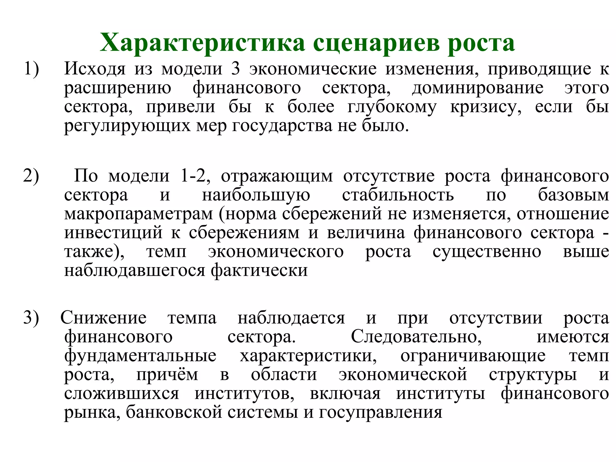 Характеристика сценариев роста
1) Исходя из модели 3 экономические изменения, приводящие к
расширению финансового сектора, доминирование этого
сектора, привели бы к более глубокому кризису, если бы
регулирующих мер государства не было.
2) По модели 1-2, отражающим отсутствие роста финансового
сектора и наибольшую стабильность по базовым
макропараметрам (норма сбережений не изменяется, отношение
инвестиций к сбережениям и величина финансового сектора -
также), темп экономического роста существенно выше
наблюдавшегося фактически
3) Снижение темпа наблюдается и при отсутствии роста
финансового сектора. Следовательно, имеются
фундаментальные характеристики, ограничивающие темп
роста, причём в области экономической структуры и
сложившихся институтов, включая институты финансового
рынка, банковской системы и госуправления
 