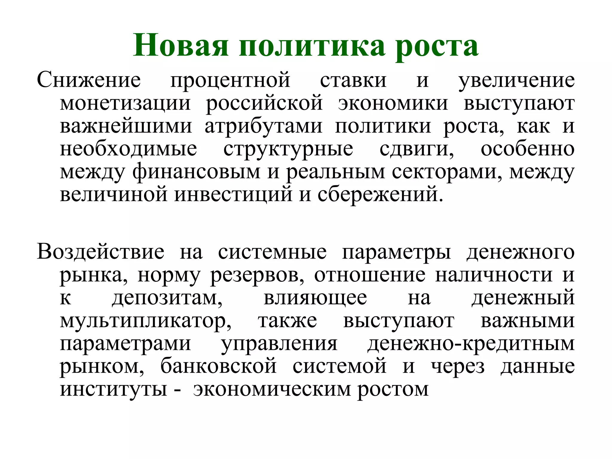 Новая политика роста
Снижение процентной ставки и увеличение
монетизации российской экономики выступают
важнейшими атрибутами политики роста, как и
необходимые структурные сдвиги, особенно
между финансовым и реальным секторами, между
величиной инвестиций и сбережений.
Воздействие на системные параметры денежного
рынка, норму резервов, отношение наличности и
к депозитам, влияющее на денежный
мультипликатор, также выступают важными
параметрами управления денежно-кредитным
рынком, банковской системой и через данные
институты - экономическим ростом
 
