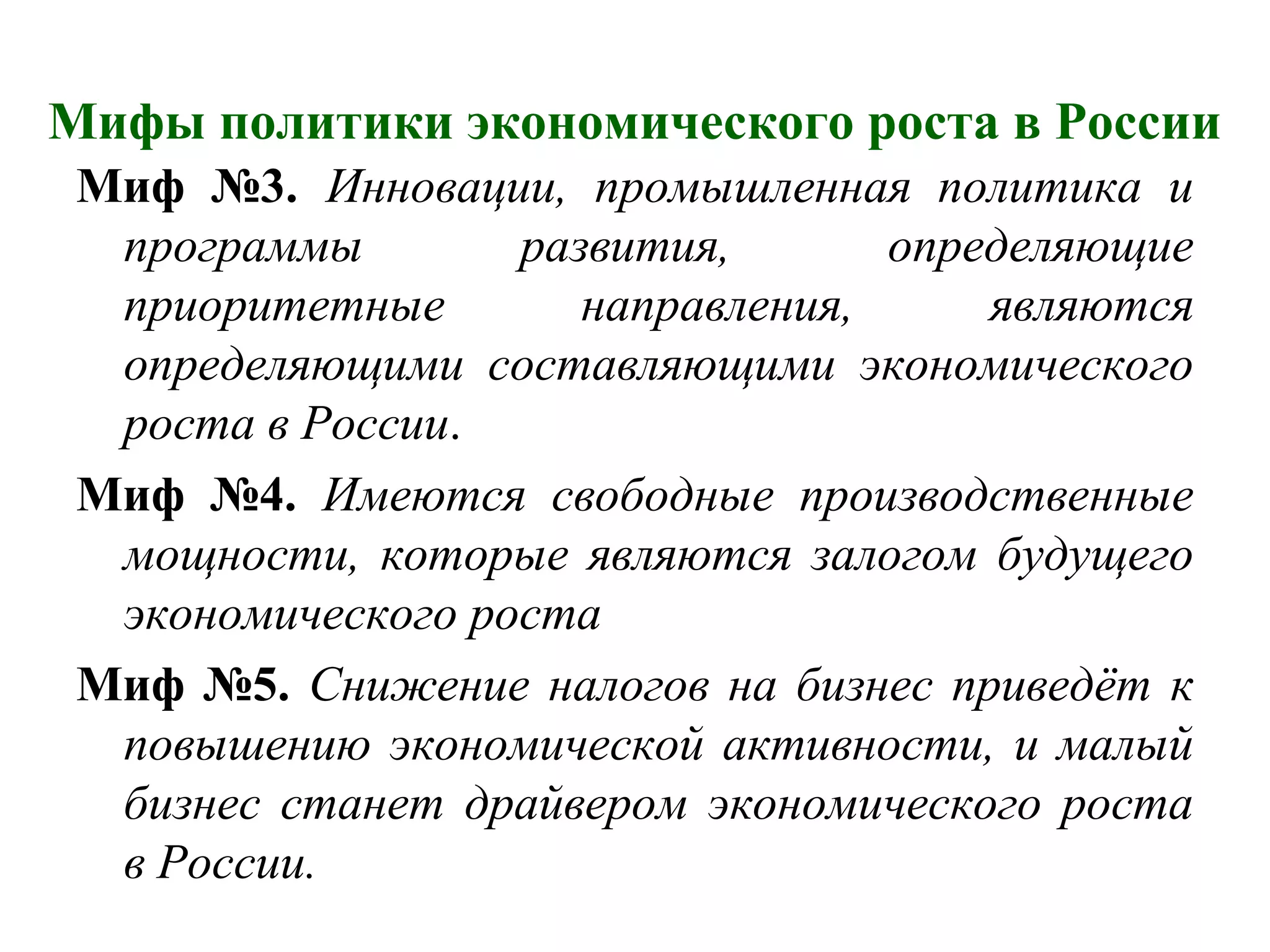 Мифы политики экономического роста в России
Миф №3. Инновации, промышленная политика и
программы развития, определяющие
приоритетные направления, являются
определяющими составляющими экономического
роста в России.
Миф №4. Имеются свободные производственные
мощности, которые являются залогом будущего
экономического роста
Миф №5. Снижение налогов на бизнес приведёт к
повышению экономической активности, и малый
бизнес станет драйвером экономического роста
в России.
 