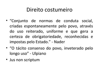 Direito costumeiro
• “Conjunto de normas de conduta social,
criadas espontaneamente pelo povo, através
do uso reiterado, uniforme e que gera a
certeza de obrigatoriedade, reconhecidas e
impostas pelo Estado.” - Nader
• “O tácito consenso do povo, inveterado pelo
longo uso” - Ulpiano
• Jus non scriptum
 